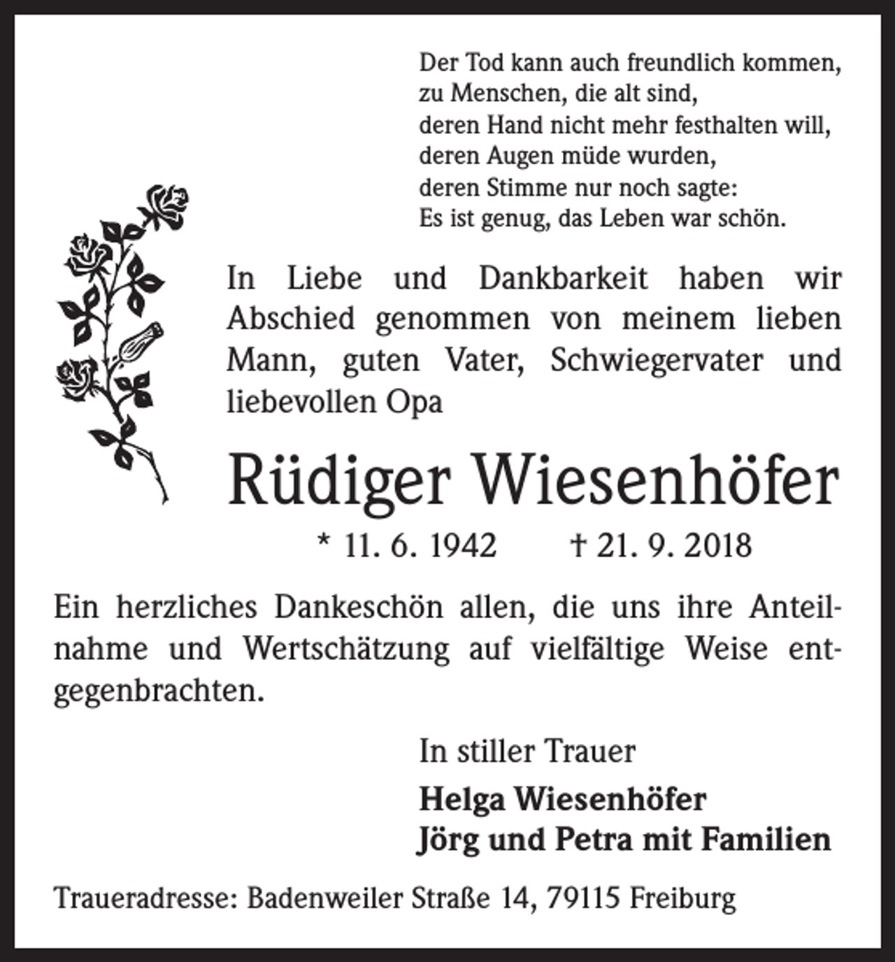 <p>Der Tod kann auch freundlich kommen,<br />zu Menschen, die alt sind,<br />deren Hand nicht mehr festhalten will,<br />deren Augen müde wurden,<br />deren Stimme nur noch sagte:<br />Es ist genug, das Leben war schön.</p><p>In Liebe und Dankbarkeit haben wir<br />Abschied genommen von meinem lieben<br />Mann, guten Vater, Schwiegervater und<br />liebevollen Opa</p><p>Rüdiger Wiesenhöfer<br />* 11. 6. 1942 † 21. 9. 2018<br />Ein herzliches Dankeschön allen, die uns ihre Anteil­<br />nahme und Wertschätzung auf vielfältige Weise ent­<br />gegenbrachten.<br />In stiller Trauer<br />Helga Wiesenhöfer<br />Jörg und Petra mit Familien<br />Traueradresse: Badenweiler Straße 14, 79115 Freiburg</p>