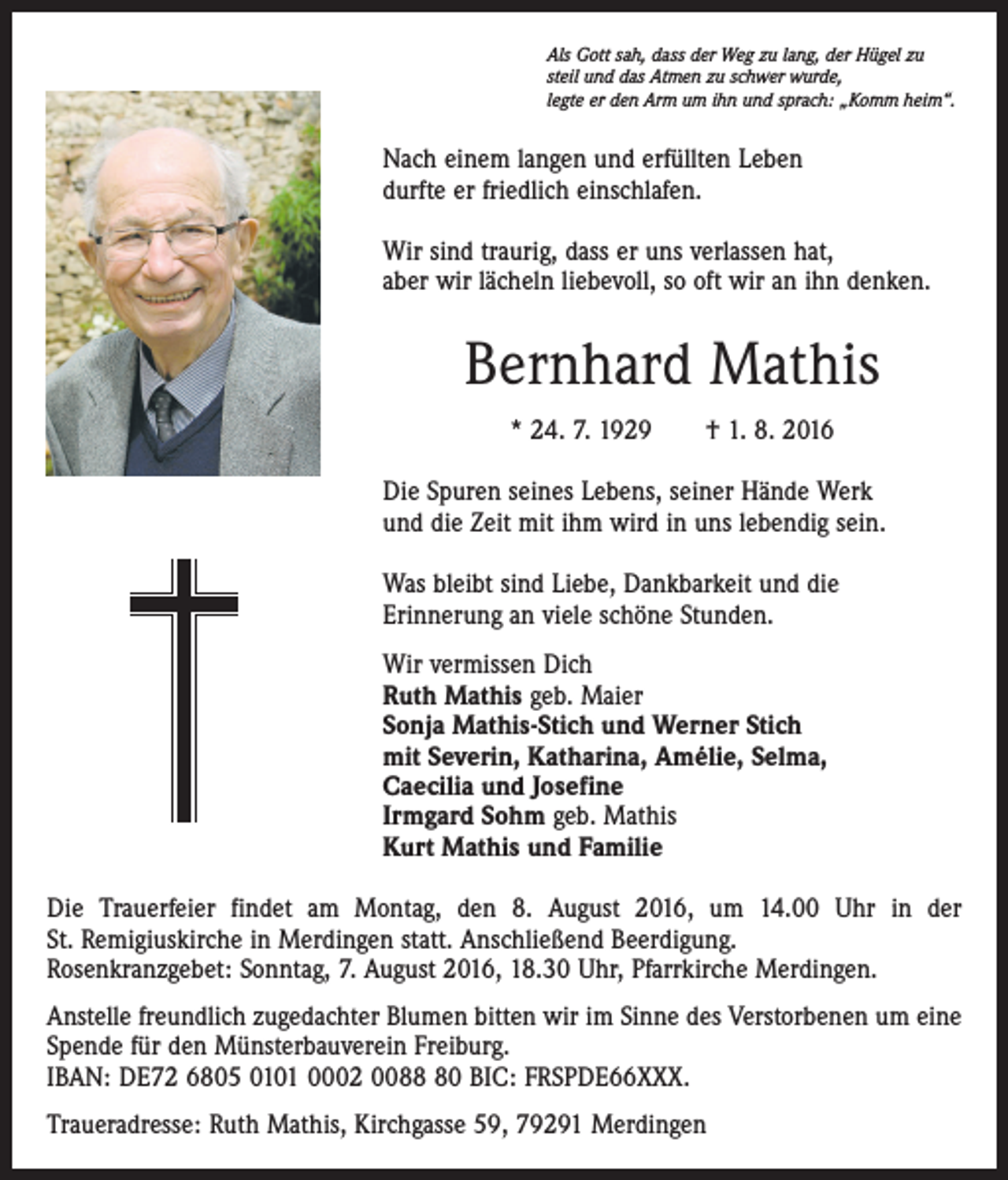 <p>Als Gott sah, dass der Weg zu lang, der Hügel zu<br />steil und das Atmen zu schwer wurde,<br />legte er den Arm um ihn und sprach: „Komm heim“.</p><p>Nach einem langen und erfüllten Leben<br />durfte er friedlich einschlafen.<br />Wir sind traurig, dass er uns verlassen hat,<br />aber wir lächeln liebevoll, so oft wir an ihn denken.</p><p>Bernhard Mathis<br />* 24. 7. 1929 † 1. 8. 2016<br />Die Spuren seines Lebens, seiner Hände Werk<br />und die Zeit mit ihm wird in uns lebendig sein.<br />Was bleibt sind Liebe, Dankbarkeit und die<br />Erinnerung an viele schöne Stunden.<br />Wir vermissen Dich<br />Ruth Mathis geb. Maier<br />Sonja Mathis-Stich und Werner Stich<br />mit Severin, Katharina, Amélie, Selma,<br />Caecilia und Josefine<br />Irmgard Sohm geb. Mathis<br />Kurt Mathis und Familie<br />Die Trauerfeier findet am Montag, den 8. August 2016, um 14.00 Uhr in der<br />St. Remigiuskirche in Merdingen statt. Anschließend Beerdigung.<br />Rosenkranzgebet: Sonntag, 7. August 2016, 18.30 Uhr, Pfarrkirche Merdingen.<br />Anstelle freundlich zugedachter Blumen bitten wir im Sinne des Verstorbenen um eine<br />Spende für den Münsterbauverein Freiburg.<br />IBAN: DE72 6805 0101 0002 0080 BIC: FRSPDE66XXX.<br />Traueradresse: Ruth Mathis, Kirchgasse 59, 79291 Merdingen</p>