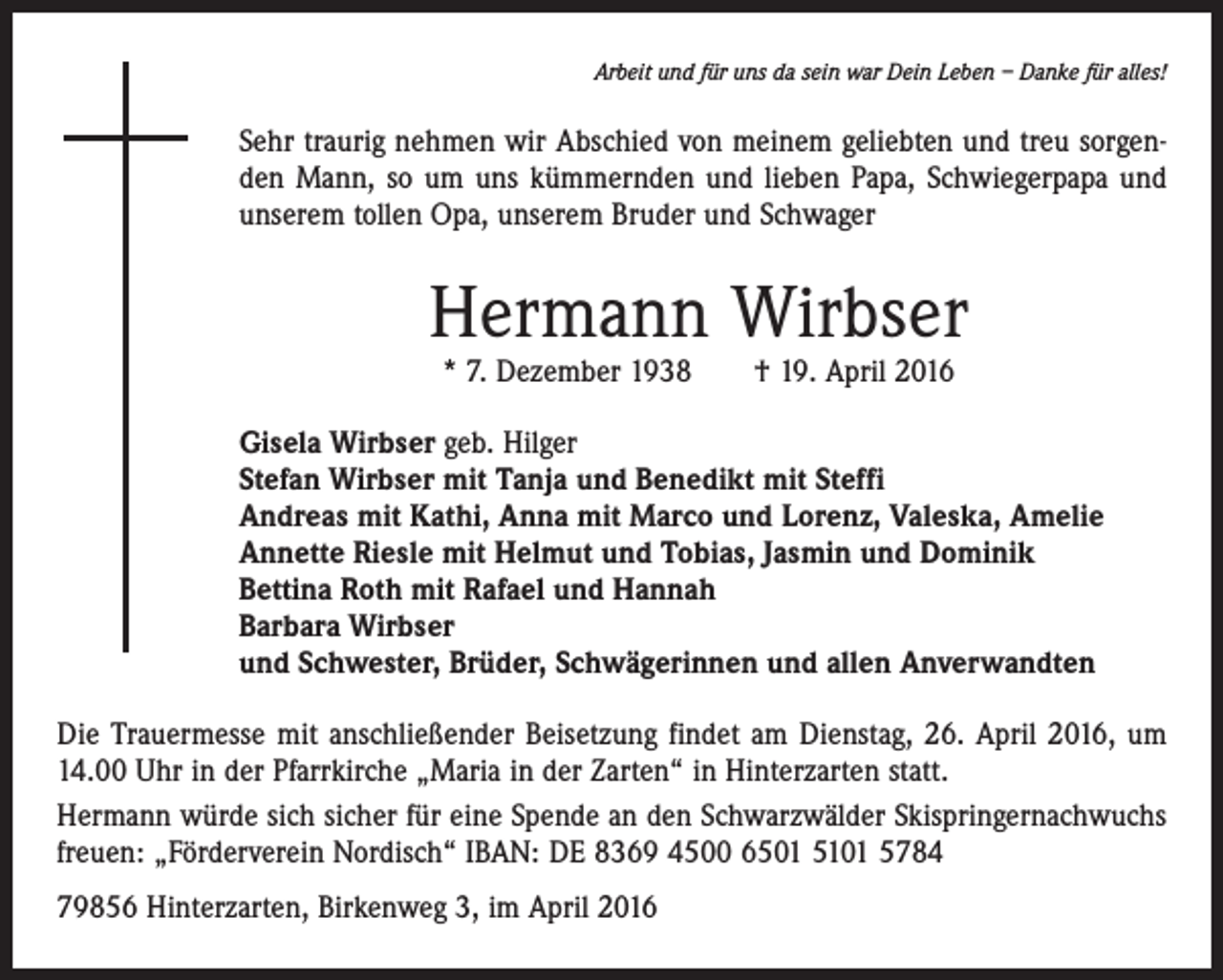 <p>Arbeit und für uns da sein war Dein Leben – Danke für alles!</p><p>Sehr traurig nehmen wir Abschied von meinem geliebten und treu sorgenden Mann, so um uns kümmernden und lieben Papa, Schwiegerpapa und<br />unserem tollen Opa, unserem Bruder und Schwager</p><p>Hermann Wirbser<br />* 7. Dezember 1938 † 19. April 2016</p><p>Gisela Wirbser geb. Hilger<br />Stefan Wirbser mit Tanja und Benedikt mit Steffi<br />Andreas mit Kathi, Anna mit Marco und Lorenz, Valeska, Amelie<br />Annette Riesle mit Helmut und Tobias, Jasmin und Dominik<br />Bettina Roth mit Rafael und Hannah<br />Barbara Wirbser<br />und Schwester, Brüder, Schwägerinnen und allen Anverwandten<br />Die Trauermesse mit anschließender Beisetzung findet am Dienstag, 26. April 2016, um<br />14.00 Uhr in der Pfarrkirche „Maria in der Zarten“ in Hinterzarten statt.<br />Hermann würde sich sicher für eine Spende an den Schwarzwälder Skispringernachwuchs<br />freuen: „Förderverein Nordisch“ IBAN: DE 8369 4500 6501 5101 5784<br />79856 Hinterzarten, Birkenweg 3, im April 2016</p>