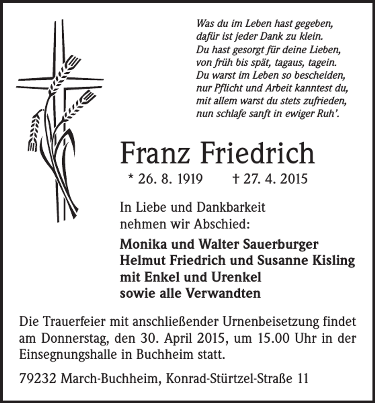 <p>Was du im Leben hast gegeben,<br />dafür ist jeder Dank zu klein.<br />Du hast gesorgt für deine Lieben,<br />von früh bis spät, tagaus, tagein.<br />Du warst im Leben so bescheiden,<br />nur Pflicht und Arbeit kanntest du,<br />mit allem warst du stets zufrieden,<br />nun schlafe sanft in ewiger Ruh’.</p><p>Franz Friedrich<br />* 26. 8. 1919 † 27. 4. 2015</p><p>In Liebe und Dankbarkeit<br />nehmen wir Abschied:<br />Monika und Walter Sauerburger<br />Helmut Friedrich und Susanne Kisling<br />mit Enkel und Urenkel<br />sowie alle Verwandten<br />Die Trauerfeier mit anschließender Urnenbeisetzung findet<br />am Donnerstag, den 30. April 2015, um 15.00 Uhr in der<br />Einsegnungshalle in Buchheim statt.<br />79232 March-Buchheim, Konrad-Stürtzel-Straße 11</p>