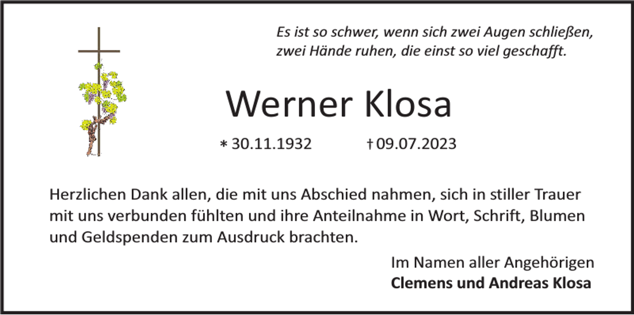 <p>Es ist so schwer, wenn sich zwei Augen schließen,<br />zwei Hände ruhen, die einst so viel geschafft.</p><p>Werner Klosa<br />* 30.11.1932</p><p>† 09.07.2023</p><p>Herzlichen Dank allen, die mit uns Abschied nahmen, sich in stiller Trauer<br />mit uns verbunden fühlten und ihre Anteilnahme in Wort, Schrift, Blumen<br />und Geldspenden zum Ausdruck brachten.<br />Im Namen aller Angehörigen<br />Clemens und Andreas Klosa</p>
