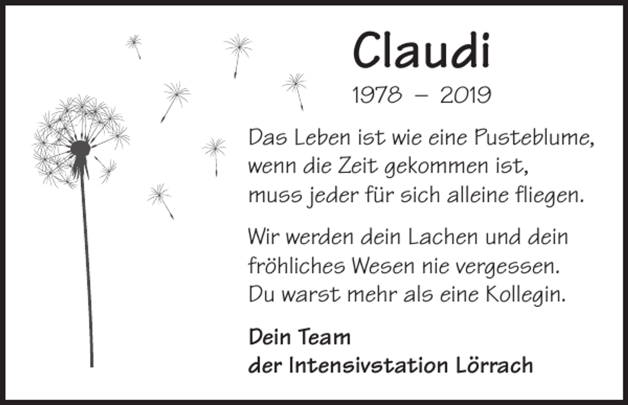 <p>Claudi<br />1978 – 2019</p><p>Das Leben ist wie eine Pusteblume,<br />wenn die Zeit gekommen ist,<br />muss jeder für sich alleine fliegen.<br />Wir werden dein Lachen und dein<br />fröhliches Wesen nie vergessen.<br />Du warst mehr als eine Kollegin.<br />Dein Team<br />der Intensivstation Lörrach</p>