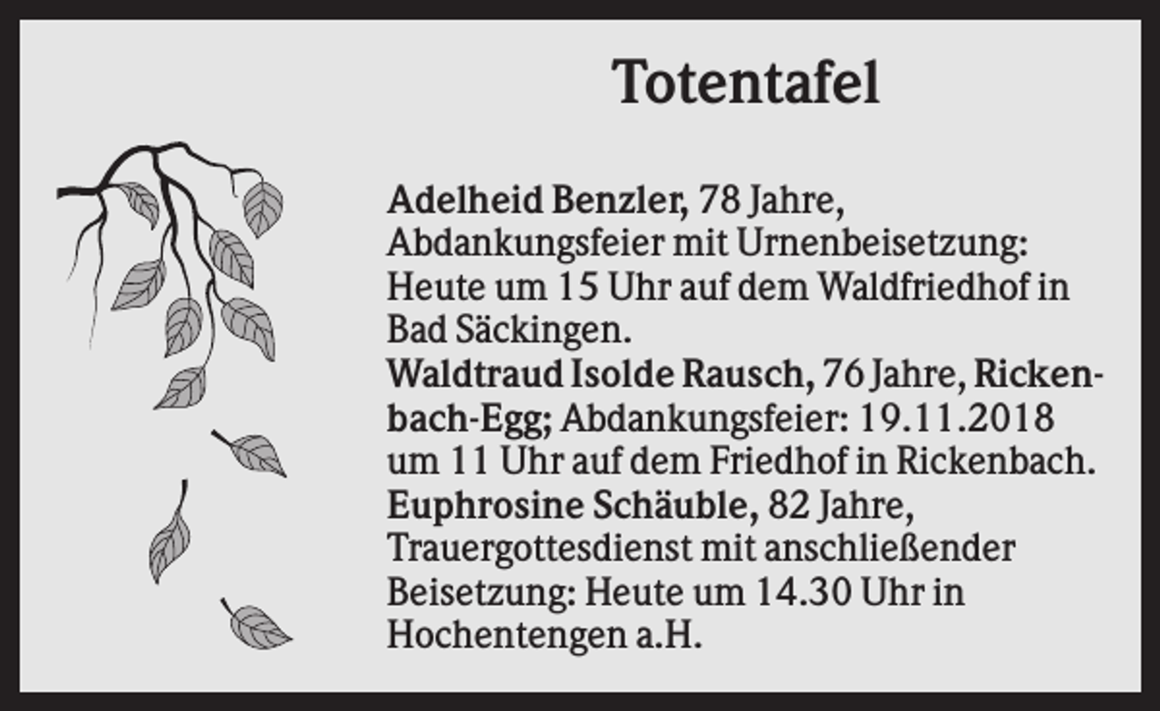 <p>Totentafel<br />Adelheid Benzler, 78 Jahre,<br />Abdankungsfeier mit Urnenbeisetzung:<br />Heute um 15 Uhr auf dem Waldfriedhof in<br />Bad Säckingen.<br />Waldtraud Isolde Rausch, 76 Jahre, Rickenbach-Egg; Abdankungsfeier: 19.11.2018<br />um 11 Uhr auf dem Friedhof in Rickenbach.<br />Euphrosine Schäuble, 82 Jahre,<br />Trauergottesdienst mit anschließender<br />Beisetzung: Heute um 14.30 Uhr in<br />Hochentengen a.H.</p>