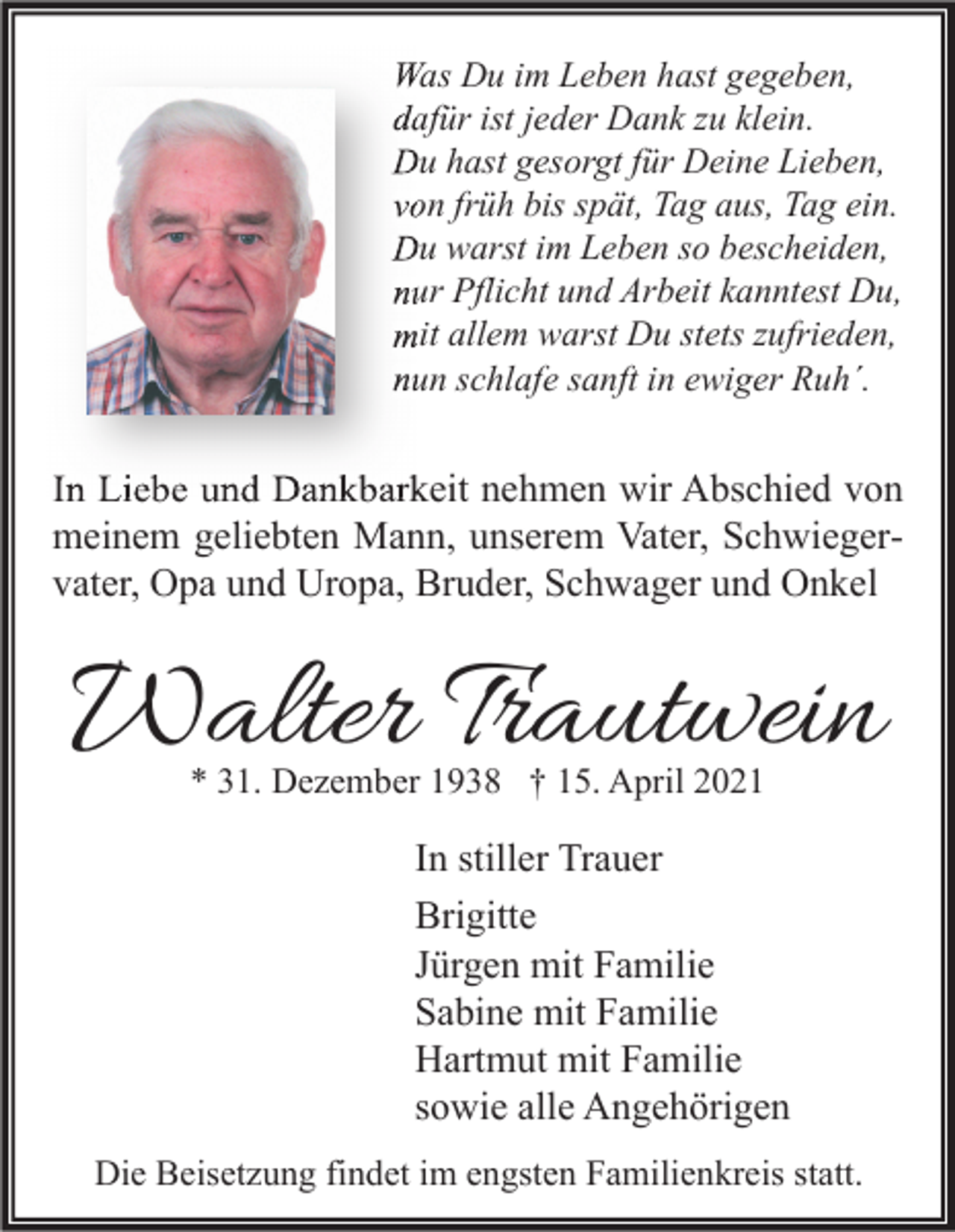<p>Was Du im Leben hast gegeben,<br />dafür ist jeder Dank zu klein.<br />Du hast gesorgt für Deine Lieben,<br />von früh bis spät, Tag aus, Tag ein.<br />Du warst im Leben so bescheiden,<br />nur Pflicht und Arbeit kanntest Du,<br />mit allem warst Du stets zufrieden,<br />nun schlafe sanft in ewiger Ruh´.</p><p>In Liebe und Dankbarkeit nehmen wir Abschied von<br />meinem geliebten Mann, unserem Vater, Schwiegervater, Opa und Uropa, Bruder, Schwager und Onkel</p><p>Walter Trautwein<br />* 31. Dezember 1938 † 15. April 2021</p><p>In stiller Trauer<br />Brigitte<br />Jürgen mit Familie<br />Sabine mit Familie<br />Hartmut mit Familie<br />sowie alle Angehörigen<br />Die Beisetzung findet im engsten Familienkreis statt.</p>