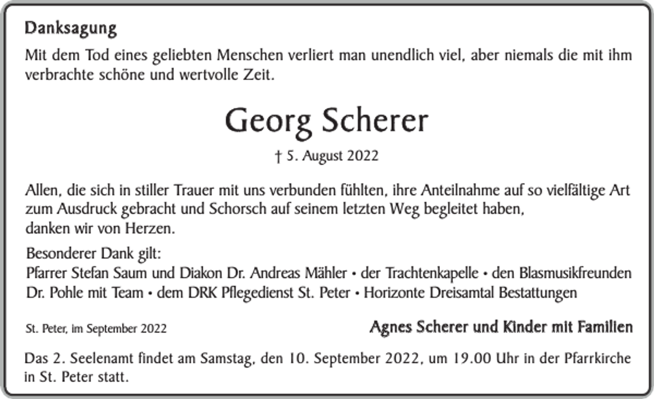 <p>Danksagung<br />Mit dem Tod eines geliebten Menschen verliert man unendlich viel, aber niemals die mit ihm<br />verbrachte schöne und wertvolle Zeit.</p><p>G e o rg S c h e r e r<br />† 5. August 2022</p><p>Allen, die sich in stiller Trauer mit uns verbunden fühlten, ihre Anteilnahme auf so vielfältige Art<br />zum Ausdruck gebracht und Schorsch auf seinem letzten Weg begleitet haben,<br />danken wir von Herzen.<br />Besonderer Dank gilt:<br />Pfarrer Stefan Saum und Diakon Dr. Andreas Mähler • der Trachtenkapelle • den Blasmusikfreunden<br />Dr. Pohle mit Team • dem DRK Pflegedienst St. Peter • Horizonte Dreisamtal Bestattungen<br />St. Peter, im September 2022</p><p>A g n e s S c h e r e r u n d K i n d e r m i t Fa m i l i e n</p><p>Das 2. Seelenamt findet am Samstag, den 10. September 2022, um 19.00 Uhr in der Pfarrkirche<br />in St. Peter statt.</p>