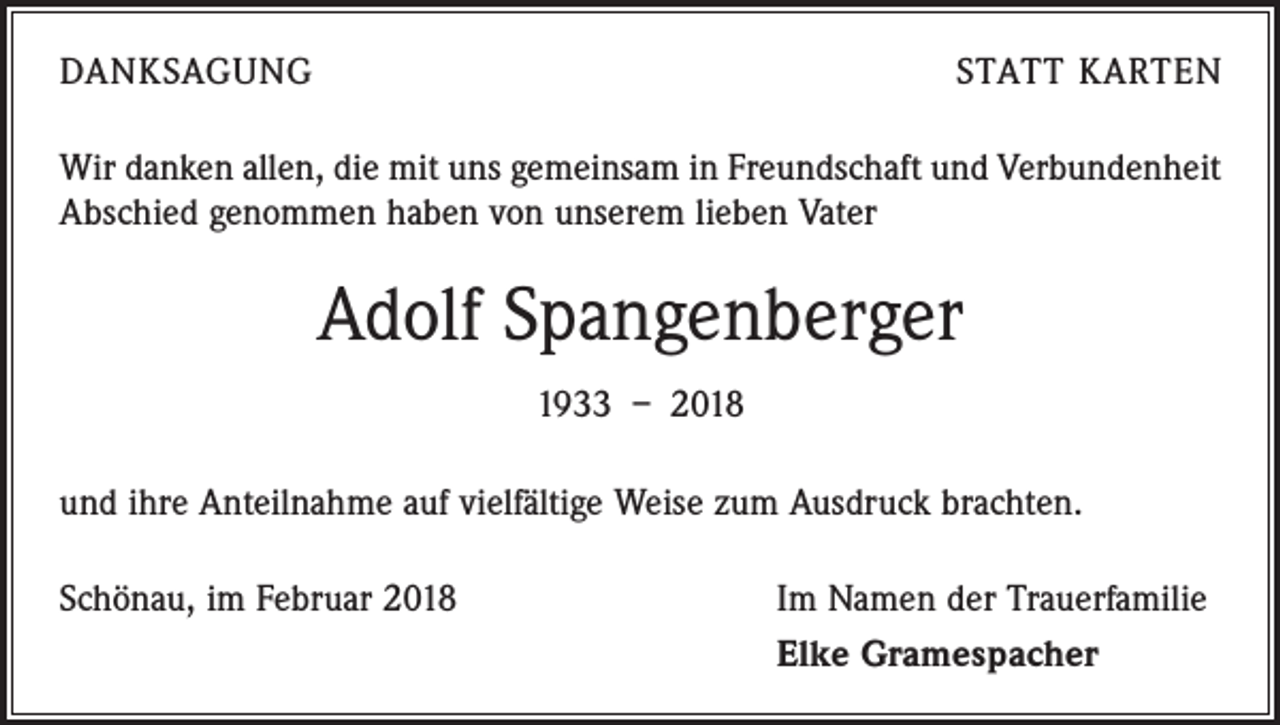 <p>DANKSAGUNG</p><p>STATT KARTEN</p><p>Wir danken allen, die mit uns gemeinsam in Freundschaft und Verbundenheit<br />Abschied genommen haben von unserem lieben Vater</p><p>Adolf Spangenberger<br />1933 – 2018<br />und ihre Anteilnahme auf vielfältige Weise zum Ausdruck brachten.<br />Schönau, im Februar 2018</p><p>Im Namen der Trauerfamilie<br />Elke Gramespacher</p>