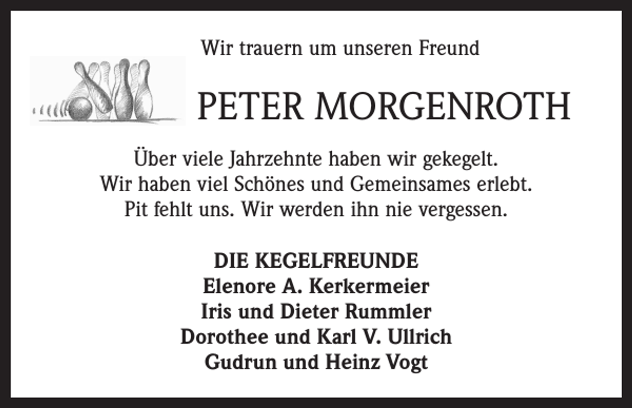 <p>Wir trauern um unseren Freund</p><p>PETER MORGENROTH<br />Über viele Jahrzehnte haben wir gekegelt.<br />Wir haben viel Schönes und Gemeinsames erlebt.<br />Pit fehlt uns. Wir werden ihn nie vergessen.<br />DIE KEGELFREUNDE<br />Elenore A. Kerkermeier<br />Iris und Dieter Rummler<br />Dorothee und Karl V. Ullrich<br />Gudrun und Heinz Vogt</p>