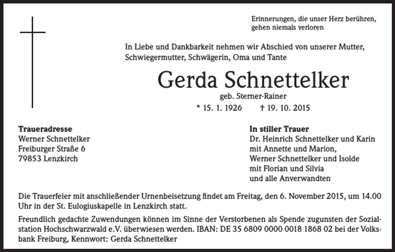 <p>I n Liebe und Dankbarkeit nehmen wir Abschied von unserer Mutter,<br />Schwiegermutter, Schwägerin, Oma und Tante</p><p>Erinnerungen, die unser Herz berühren,<br />gehen niemals verloren</p><p>Gerda Schnettelker</p><p>Traueradresse</p><p>Werner Schnettelker<br />Freiburger Straße 6<br />79853 Lenzkirch</p><p>geb. Sterner-Rainer<br />* 15. 1. 1926 † 19. 10. 2015</p><p>In stiller Trauer<br />Dr. Heinrich Schnettelker und Karin<br />mit Annette und Marion,<br />Werner Schnettelker und Isolde<br />mit Florian und Silvia<br />und alle Anverwandten</p><p>Die Trauerfeier mit anschließender Urnenbeisetzung findet am Freitag, den 6. November 2015, um 14.00<br />Uhr in der St. Eulogiuskapelle in Lenzkirch statt.<br />Freundlich gedachte Zuwendungen können im Sinne der Verstorbenen als Spende zugunsten der Sozial-<br />station Hochschwarzwald e.V. überwiesen werden. IBAN: DE 35 6809 0068 02 bei der Volksbank Freiburg, Kennwort: Gerda Schnettelker</p>