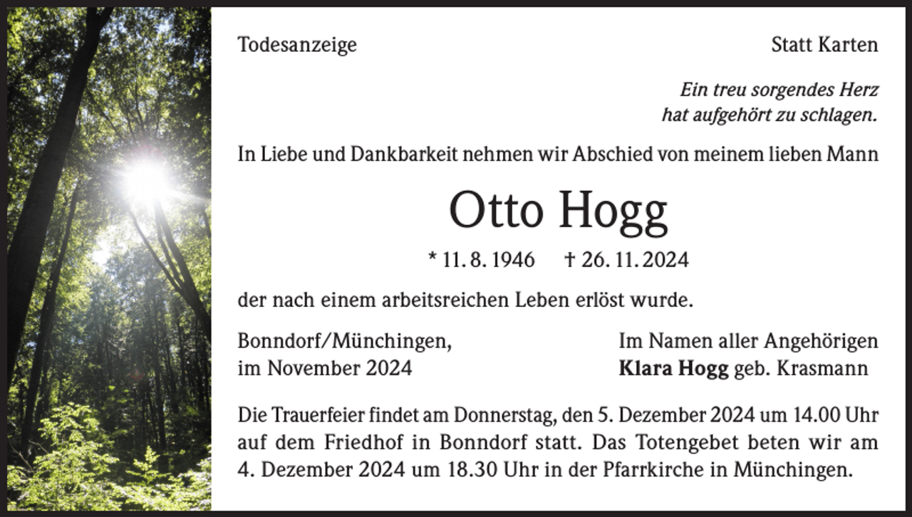 <p>Todesanzeige</p><p>Statt Karten<br />Ein treu sorgendes Herz<br />hat aufgehört zu schlagen.</p><p>In Liebe und Dankbarkeit nehmen wir Abschied von meinem lieben Mann</p><p>Otto Hogg<br />* 11. 8. 1946</p><p>† 26. 11. 2024</p><p>der nach einem arbeitsreichen Leben erlöst wurde.<br />Bonndorf/Münchingen,<br />im November 2024</p><p>Im Namen aller Angehörigen<br />Klara Hogg geb. Krasmann</p><p>Die Trauerfeier findet am Donnerstag, den 5. Dezember 2024 um 14.00 Uhr<br />auf dem Friedhof in Bonndorf statt. Das Totengebet beten wir am<br />4. Dezember 2024 um 18.30 Uhr in der Pfarrkirche in Münchingen.</p>