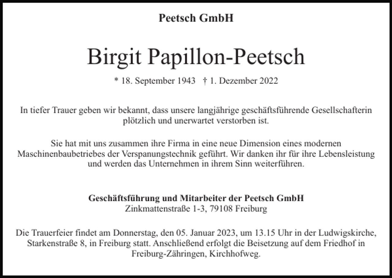 <p>Peetsch GmbH</p><p>Birgit Papillon-Peetsch<br />* 18. September 1943 † 1. Dezember 2022<br />In tiefer Trauer geben wir bekannt, dass unsere langjährige geschäftsführende Gesellschafterin<br />plötzlich und unerwartet verstorben ist.<br />Sie hat mit uns zusammen ihre Firma in eine neue Dimension eines modernen<br />Maschinenbaubetriebes der Verspanungstechnik geführt. Wir danken ihr für ihre Lebensleistung<br />und werden das Unternehmen in ihrem Sinn weiterführen.</p><p>Geschäftsführung und Mitarbeiter der Peetsch GmbH<br />Zinkmattenstraße 1-3, 79108 Freiburg<br />Die Trauerfeier findet am Donnerstag, den 05. Januar 2023, um 13.15 Uhr in der Ludwigskirche,<br />Starkenstraße 8, in Freiburg statt. Anschließend erfolgt die Beisetzung auf dem Friedhof in<br />Freiburg-Zähringen, Kirchhofweg.</p>
