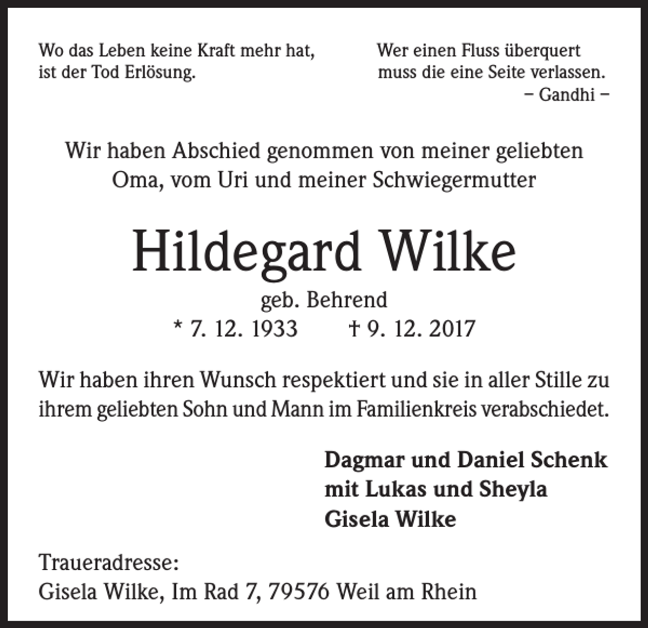 <p>Wo das Leben keine Kraft mehr hat,<br />ist der Tod Erlösung.</p><p>Wer einen Fluss überquert<br />muss die eine Seite verlassen.<br />– Gandhi –</p><p>Wir haben Abschied genommen von meiner geliebten<br />Oma, vom Uri und meiner Schwiegermutter</p><p>Hildegard Wilke<br />geb. Behrend<br />* 7. 12. 1933 † 9. 12. 2017</p><p>Wir haben ihren Wunsch respektiert und sie in aller Stille zu<br />ihrem geliebten Sohn und Mann im Familienkreis verabschiedet.<br />Dagmar und Daniel Schenk<br />mit Lukas und Sheyla<br />Gisela Wilke<br />Traueradresse:<br />Gisela Wilke, Im Rad 7, 79576 Weil am Rhein</p>