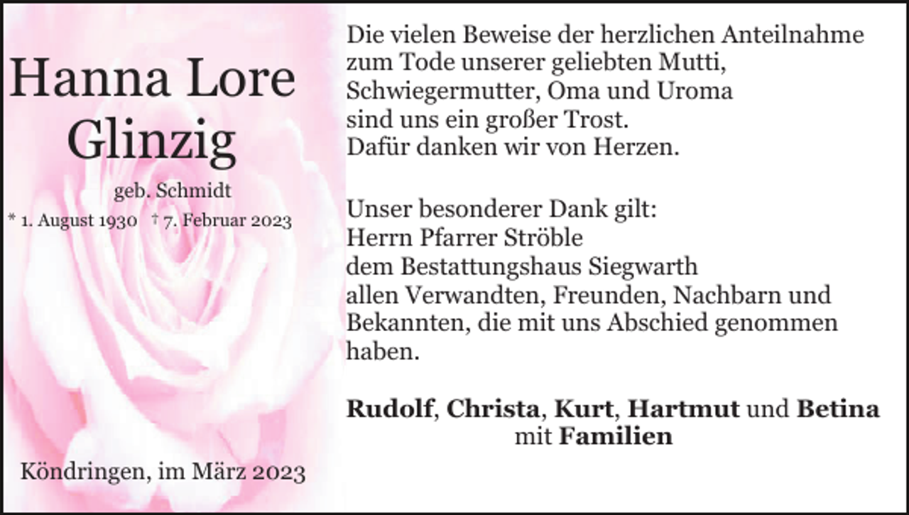 <p>Hanna Lore<br />Glinzig<br />geb. Schmidt<br />* 1. August 1930 † 7. Februar 2023</p><p>Die vielen Beweise der herzlichen Anteilnahme<br />zum Tode unserer geliebten Mutti,<br />Schwiegermutter, Oma und Uroma<br />sind uns ein großer Trost.<br />Dafür danken wir von Herzen.<br />Unser besonderer Dank gilt:<br />Herrn Pfarrer Ströble<br />dem Bestattungshaus Siegwarth<br />allen Verwandten, Freunden, Nachbarn und<br />Bekannten, die mit uns Abschied genommen<br />haben.<br />Rudolf, Christa, Kurt, Hartmut und Betina<br />mit Familien</p><p>Köndringen, im März 2023</p>
