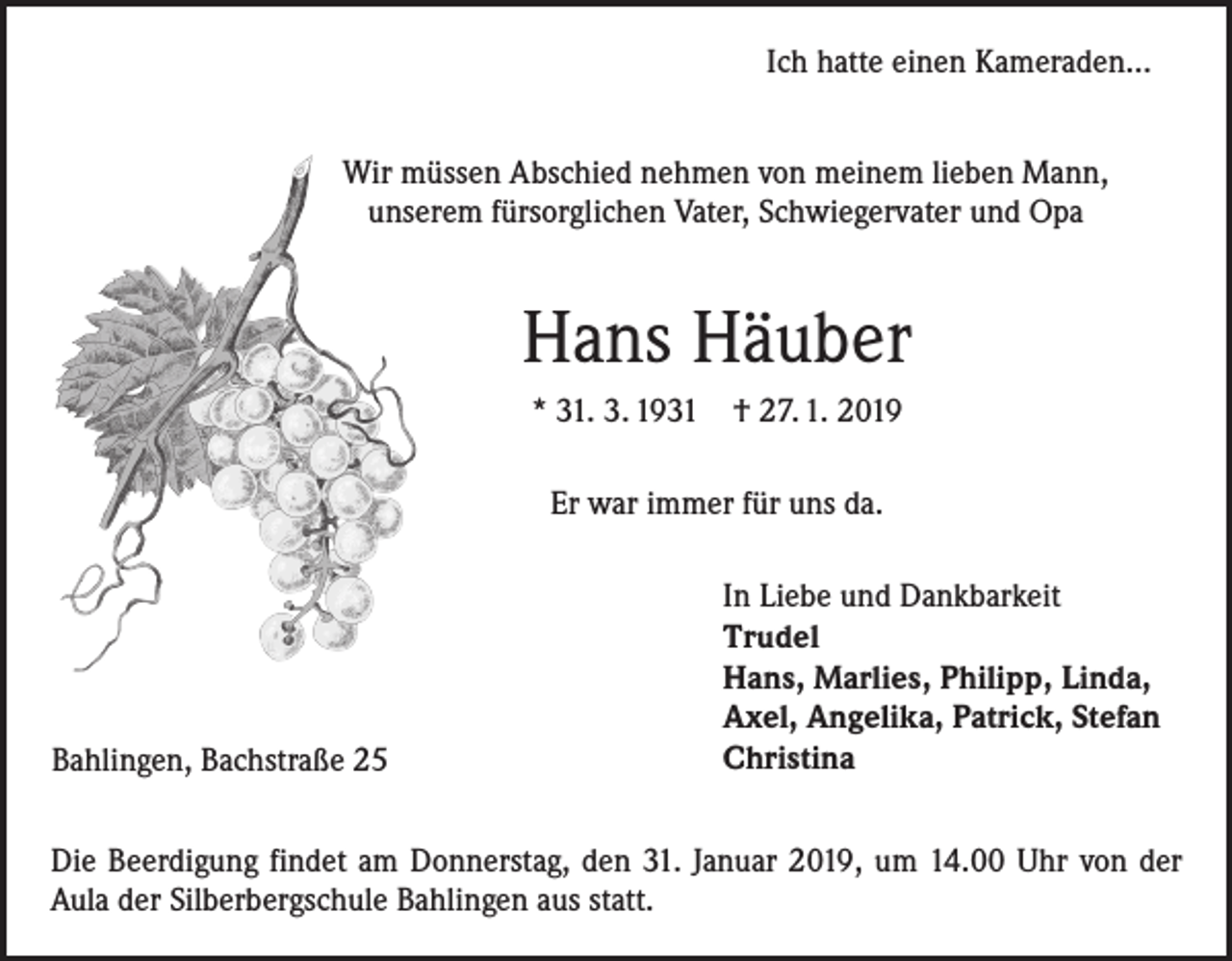 <p>Ich hatte einen Kameraden…<br />Wir müssen Abschied nehmen von meinem lieben Mann,<br />unserem fürsorglichen Vater, Schwiegervater und Opa</p><p>Hans Häuber<br />* 31. 3. 1931</p><p>† 27. 1. 2019</p><p>Er war immer für uns da.</p><p>Bahlingen, Bachstraße 25</p><p>In Liebe und Dankbarkeit<br />Trudel<br />Hans, Marlies, Philipp, Linda,<br />Axel, Angelika, Patrick, Stefan<br />Christina</p><p>Die Beerdigung findet am Donnerstag, den 31. Januar 2019, um 14.00 Uhr von der<br />Aula der Silberbergschule Bahlingen aus statt.</p>