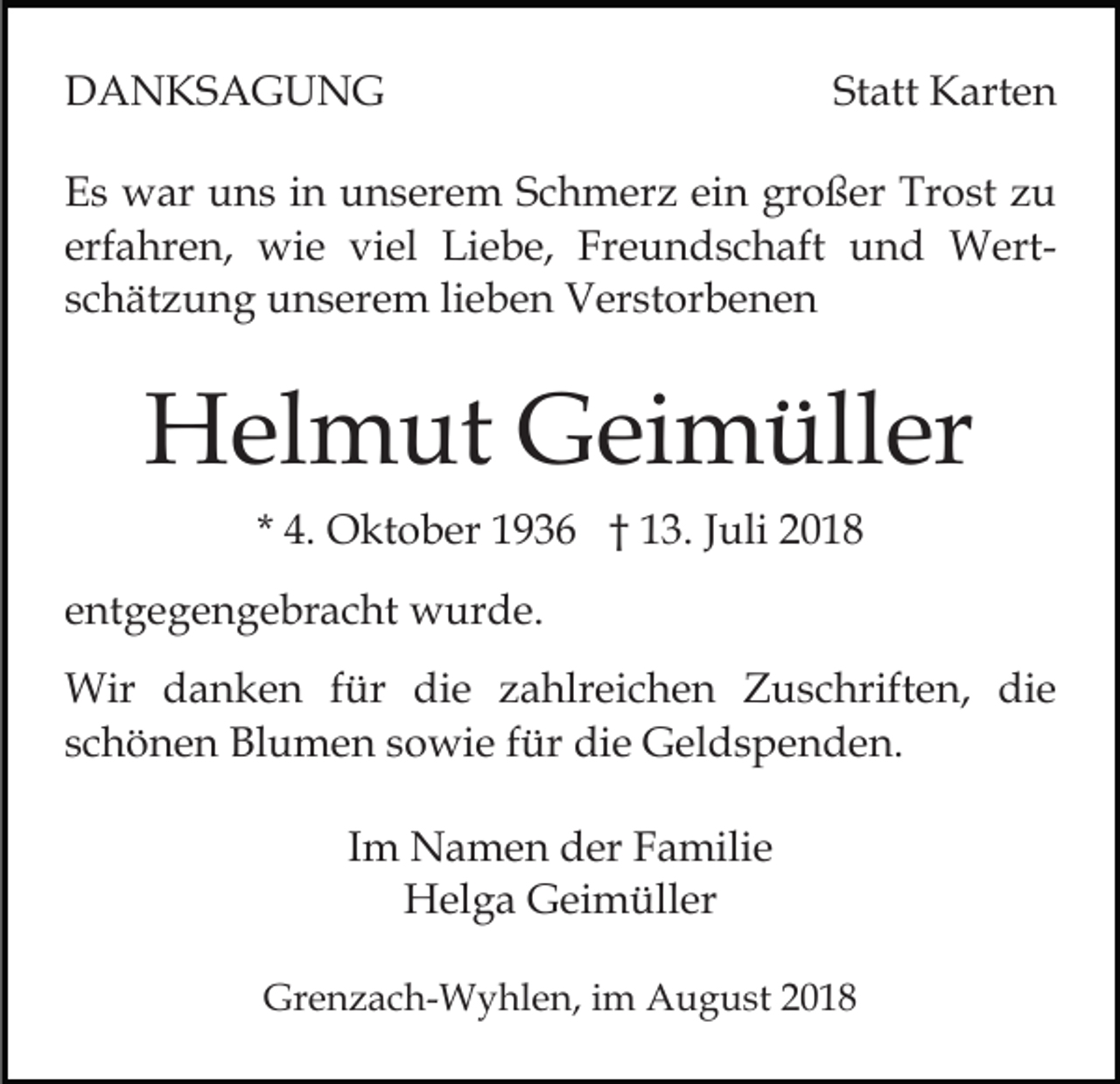 <p>DANKSAGUNG</p><p>Statt Karten</p><p>Es war uns in unserem Schmerz ein großer Trost zu<br />erfahren, wie viel Liebe, Freundschaft und Wertschätzung unserem lieben Verstorbenen</p><p>Helmut Geimüller<br />* 4. Oktober 1936 † 13. Juli 2018<br />entgegengebracht wurde.<br />Wir danken für die zahlreichen Zuschriften, die<br />schönen Blumen sowie für die Geldspenden.<br />Im Namen der Familie<br />Helga Geimüller<br />Grenzach-Wyhlen, im August 2018</p>