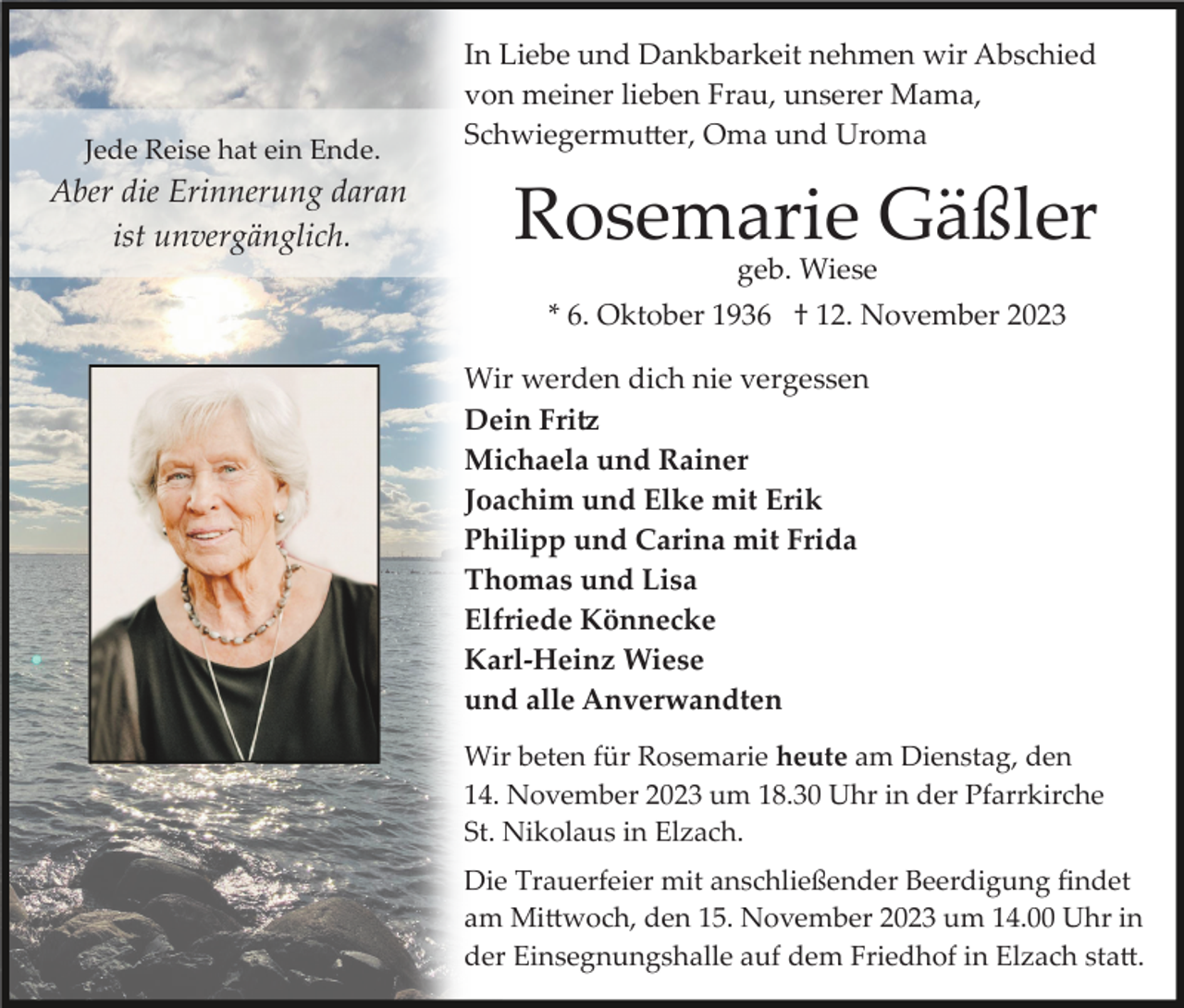 <p>Jede Reise hat ein Ende.</p><p>Aber die Erinnerung daran<br />ist unvergänglich.</p><p>In Liebe und Dankbarkeit nehmen wir Abschied<br />von meiner lieben Frau, unserer Mama,<br />Schwiegermutter, Oma und Uroma</p><p>Rosemarie Gäßler<br />geb. Wiese</p><p>* 6. Oktober 1936 † 12. November 2023<br />Wir werden dich nie vergessen<br />Dein Fritz<br />Michaela und Rainer<br />Joachim und Elke mit Erik<br />Philipp und Carina mit Frida<br />Thomas und Lisa<br />Elfriede Könnecke<br />Karl-Heinz Wiese<br />und alle Anverwandten<br />Wir beten für Rosemarie heute am Dienstag, den<br />14. November 2023 um 18.30 Uhr in der Pfarrkirche<br />St. Nikolaus in Elzach.<br />Die Trauerfeier mit anschließender Beerdigung ﬁndet<br />am Mittwoch, den 15. November 2023 um 14.00 Uhr in<br />der Einsegnungshalle auf dem Friedhof in Elzach statt.</p>