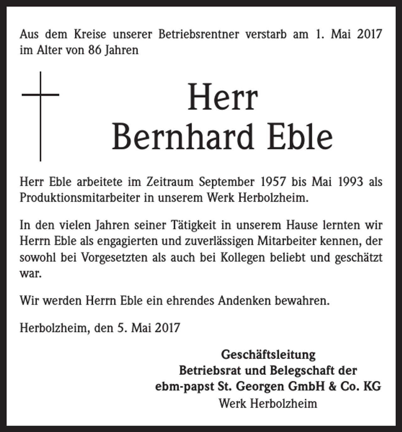 <p>Aus dem Kreise unserer Betriebsrentner verstarb am 1. Mai 2017<br />im Alter von 86 Jahren</p><p>Herr<br />Bernhard Eble<br />Herr Eble arbeitete im Zeitraum September 1957 bis Mai 1993 als<br />Produktionsmitarbeiter in unserem Werk Herbolzheim.<br />In den vielen Jahren seiner Tätigkeit in unserem Hause lernten wir<br />Herrn Eble als engagierten und zuverlässigen Mitarbeiter kennen, der<br />sowohl bei Vorgesetzten als auch bei Kollegen beliebt und geschätzt<br />war.<br />Wir werden Herrn Eble ein ehrendes Andenken bewahren.<br />Herbolzheim, den 5. Mai 2017<br />Geschäftsleitung<br />Betriebsrat und Belegschaft der<br />ebm-papst St. Georgen GmbH &amp; Co. KG<br />Werk Herbolzheim</p>