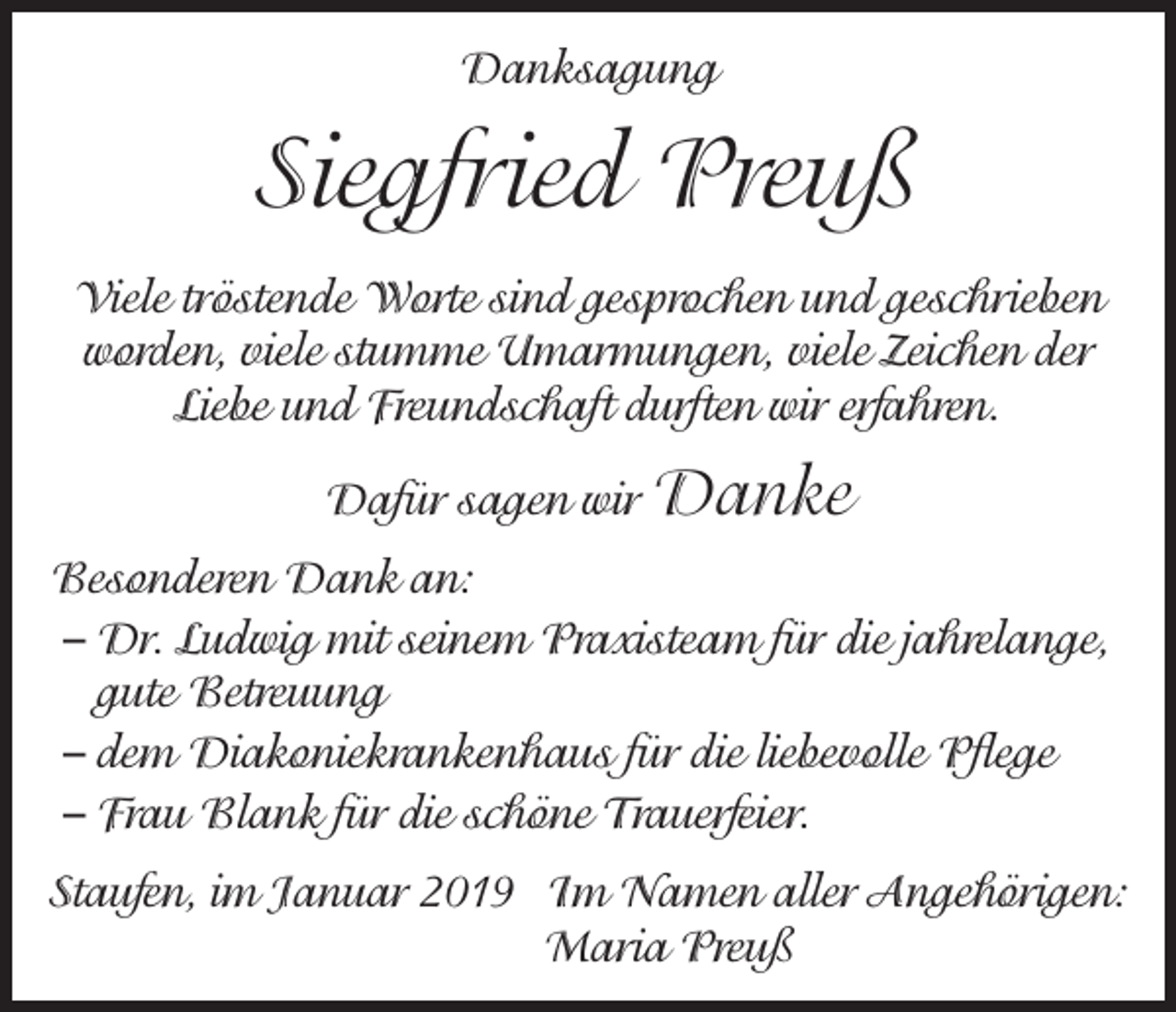 <p>Danksagung</p><p>Siegfried Preuß<br />Viele tröstende Worte sind gesprochen und geschrieben<br />worden, viele stumme Umarmungen, viele Zeichen der<br />Liebe und Freundschaft durften wir erfahren.<br />Dafür sagen wir Danke<br />Besonderen Dank an:<br />– Dr. Ludwig mit seinem Praxisteam für die jahrelange,<br />gute Betreuung<br />– dem Diakoniekrankenhaus für die liebevolle Pflege<br />– Frau Blank für die schöne Trauerfeier.<br />Staufen, im Januar 2019 Im Namen aller Angehörigen:<br />Maria Preuß</p>