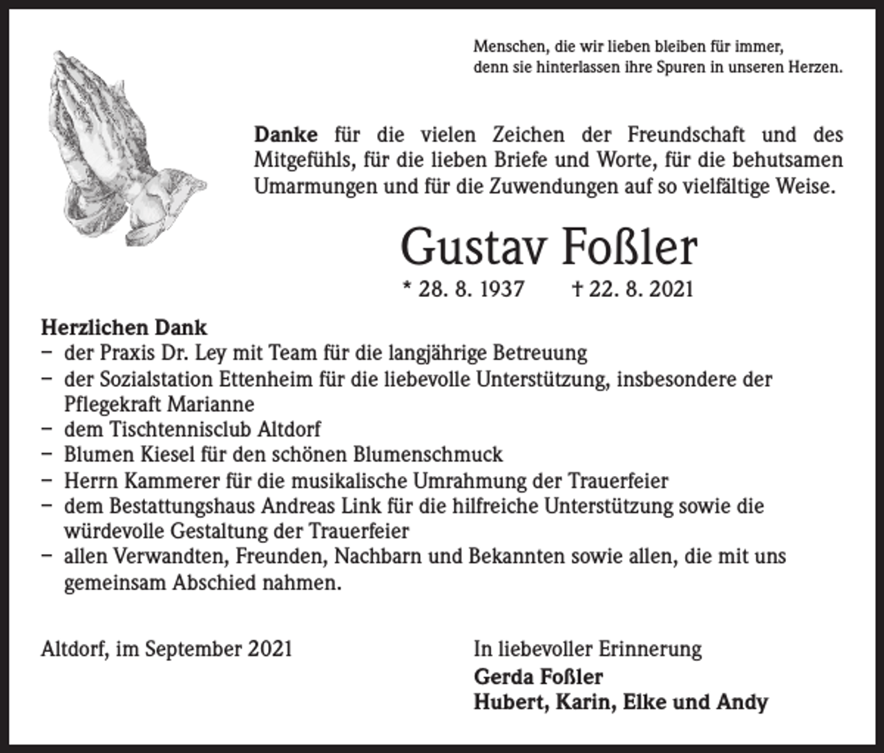 <p>Menschen, die wir lieben bleiben für immer,<br />denn sie hinterlassen ihre Spuren in unseren Herzen.</p><p>Danke für die vielen Zeichen der Freundschaft und des­<br />Mitgefühls, für die lieben Briefe und Worte, für die behut­samen<br />Umarmungen und für die Zuwendungen auf so vielfältige Weise.</p><p>Gustav Foßler<br />* 28. 8. 1937 † 22. 8. 2021</p><p>Herzlichen Dank<br />– der Praxis Dr. Ley mit Team für die langjährige Betreuung<br />– der Sozialstation Ettenheim für die liebevolle Unterstützung, insbesondere der<br />­Pflegekraft Marianne<br />– dem Tischtennisclub Altdorf<br />– Blumen Kiesel für den schönen Blumenschmuck<br />– Herrn Kammerer für die musikalische Umrahmung der Trauerfeier<br />– dem Bestattungshaus Andreas Link für die hilfreiche Unterstützung sowie die<br />­würdevolle Gestaltung der Trauerfeier<br />– allen Verwandten, Freunden, Nachbarn und Bekannten sowie allen, die mit uns<br />­gemeinsam Abschied nahmen.<br />Altdorf, im September 2021 In liebevoller Erinnerung</p><p>Gerda Foßler</p><p>Hubert, Karin, Elke und Andy</p>