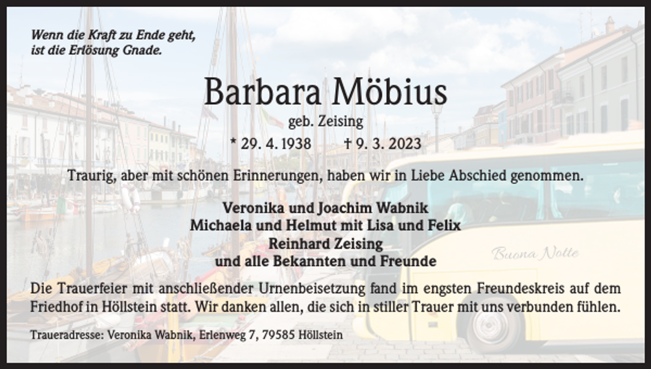 <p>Wenn die Kraft zu Ende geht,<br />ist die Erlösung Gnade.</p><p>Barbara Möbius<br />geb. Zeising<br />* 29. 4. 1938 † 9. 3. 2023</p><p>Traurig, aber mit schönen Erinnerungen, haben wir in Liebe Abschied genommen.<br />Veronika und Joachim Wabnik<br />Michaela und Helmut mit Lisa und Felix<br />Reinhard Zeising<br />und alle Bekannten und Freunde</p><p>Buona Notte</p><p>Die Trauerfeier mit anschließender Urnenbeisetzung fand im engsten Freundeskreis auf dem<br />Friedhof in Höllstein statt. Wir danken allen, die sich in stiller Trauer mit uns verbunden fühlen.<br />Traueradresse: Veronika Wabnik, Erlenweg 7, 79585 Höllstein</p>