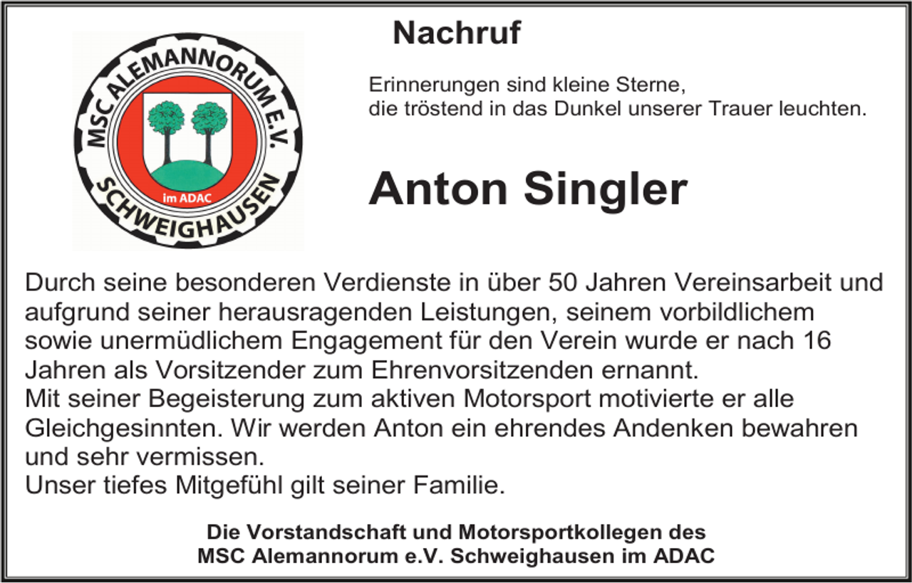 <p>Nachruf<br />Erinnerungen sind kleine Sterne,<br />die tröstend in das Dunkel unserer Trauer leuchten.</p><p>Anton Singler<br />Durch seine besonderen Verdienste in über 50 Jahren Vereinsarbeit und<br />aufgrund seiner herausragenden Leistungen, seinem vorbildlichem<br />sowie unermüdlichem Engagement für den Verein wurde er nach 16<br />Jahren als Vorsitzender zum Ehrenvorsitzenden ernannt.<br />Mit seiner Begeisterung zum aktiven Motorsport motivierte er alle<br />Gleichgesinnten. Wir werden Anton ein ehrendes Andenken bewahren<br />und sehr vermissen.<br />Unser tiefes Mitgefühl gilt seiner Familie.<br />Die Vorstandschaft und Motorsportkollegen des<br />MSC Alemannorum e.V. Schweighausen im ADAC</p>