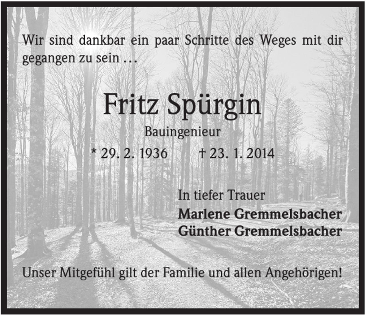 <p>Wir sind dankbar ein paar Schritte des Weges mit dir<br />gegangen zu sein . . .</p><p>Fritz Spürgin<br />Bauingenieur<br />* 29. 2. 1936<br />† 23. 1. 2014<br />In tiefer Trauer<br />Marlene Gremmelsbacher<br />Günther Gremmelsbacher<br />Unser Mitgefühl gilt der Familie und allen Angehörigen!</p>