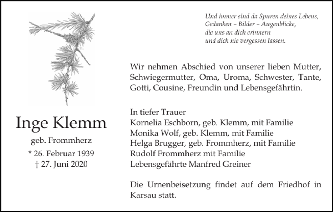 <p>Und immer sind da Spuren deines Lebens,<br />Gedanken – Bilder – Augenblicke,<br />die uns an dich erinnern<br />und dich nie vergessen lassen.</p><p>Wir nehmen Abschied von unserer lieben Mutter,<br />Schwiegermutter, Oma, Uroma, Schwester, Tante,<br />Gotti, Cousine, Freundin und Lebensgefährtin.</p><p>Inge Klemm<br />geb. Frommherz<br />* 26. Februar 1939<br />† 27. Juni 2020</p><p>In tiefer Trauer<br />Kornelia Eschborn, geb. Klemm, mit Familie<br />Monika Wolf, geb. Klemm, mit Familie<br />Helga Brugger, geb. Frommherz, mit Familie<br />Rudolf Frommherz mit Familie<br />Lebensgefährte Manfred Greiner<br />Die Urnenbeisetzung findet auf dem Friedhof in<br />Karsau statt.</p>
