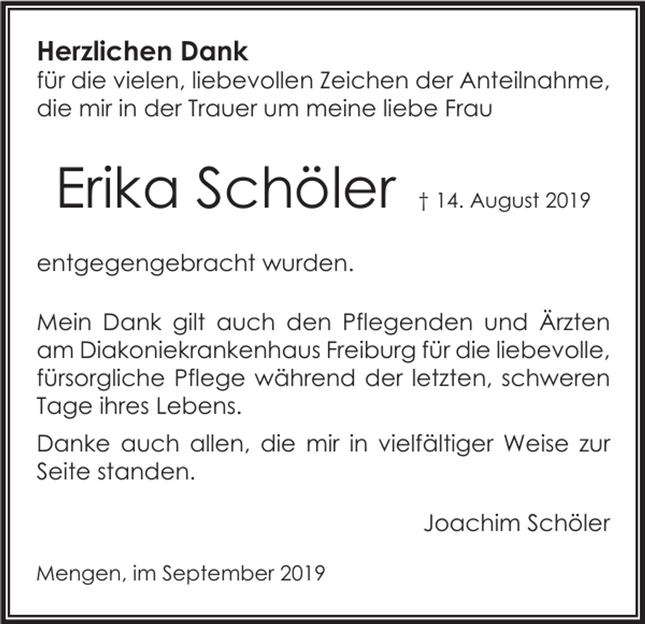 <p>Herzlichen Dank</p><p>für die vielen, liebevollen Zeichen der Anteilnahme,<br />die mir in der Trauer um meine liebe Frau</p><p>Erika Schöler</p><p>† 14. August 2019</p><p>entgegengebracht wurden.<br />Mein Dank gilt auch den Pflegenden und Ärzten<br />am Diakoniekrankenhaus Freiburg für die liebevolle,<br />fürsorgliche Pflege während der letzten, schweren<br />Tage ihres Lebens.<br />Danke auch allen, die mir in vielfältiger Weise zur<br />Seite standen.<br />Joachim Schöler<br />Mengen, im September 2019</p>