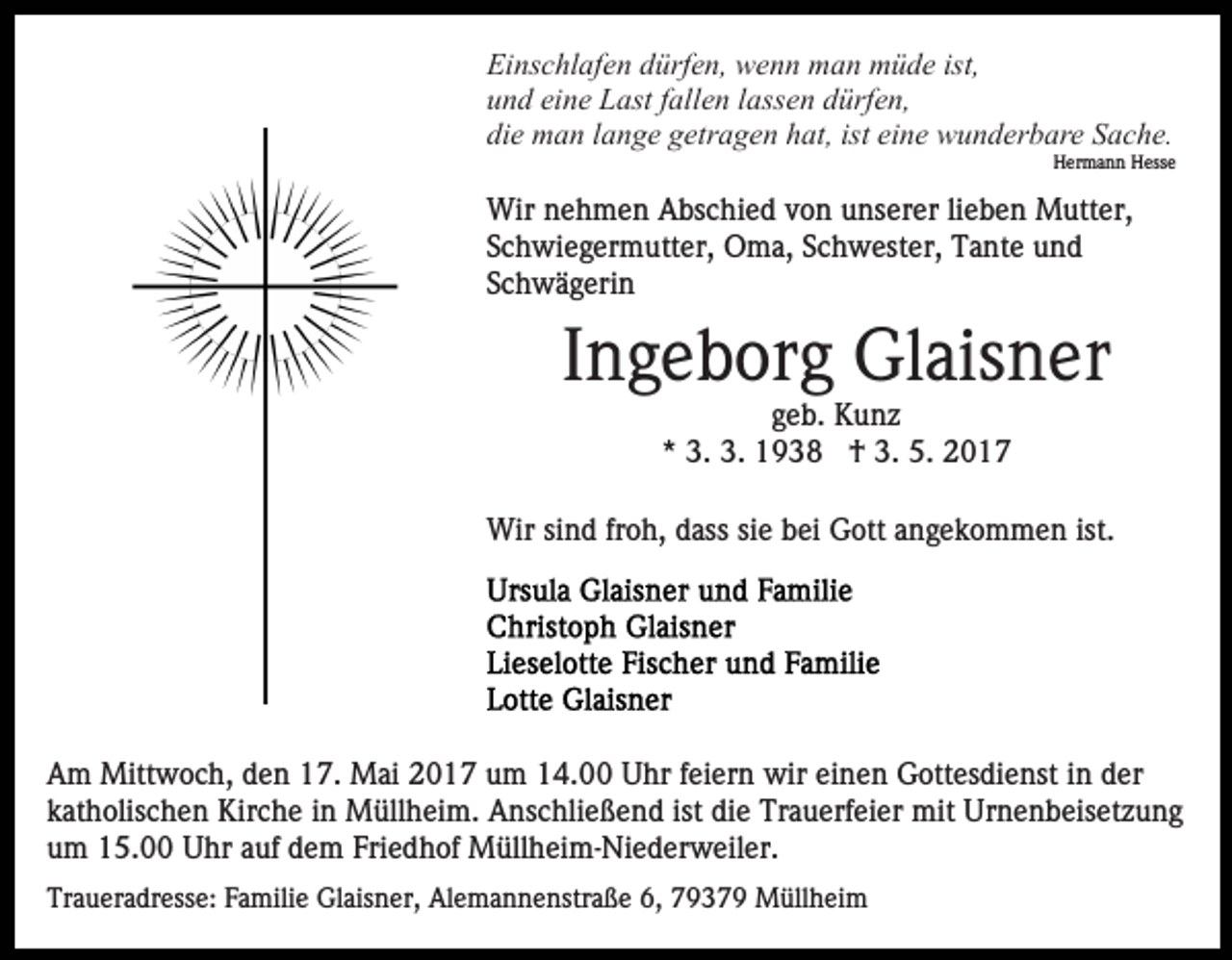 <p>Einschlafen dürfen, wenn man müde ist,<br />und eine Last fallen lassen dürfen,<br />die man lange getragen hat, ist eine wunderbare Sache.<br />Hermann Hesse</p><p>Wir nehmen Abschied von unserer lieben Mutter,<br />Schwiegermutter, Oma, Schwester, Tante und<br />Schwägerin</p><p>Ingeborg Glaisner<br />geb. Kunz<br />* 3. 3. 1938 † 3. 5. 2017<br />Wir sind froh, dass sie bei Gott angekommen ist.</p><p>Am Mittwoch, den 17. Mai 2017 um 14.00 Uhr feiern wir einen Gottesdienst in der<br />katholischen Kirche in Müllheim. Anschließend ist die Trauerfeier mit Urnenbeisetzung<br />um 15.00 Uhr auf dem Friedhof Müllheim-Niederweiler.<br />Traueradresse: Familie Glaisner, Alemannenstraße 6, 79379 Müllheim</p>