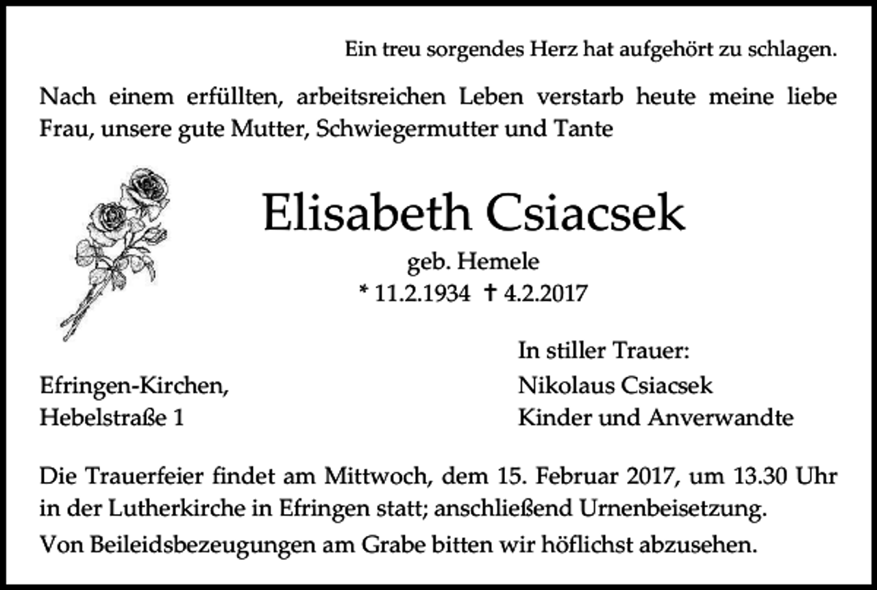 <p>Ein treu sorgendes Herz hat aufgehört zu schlagen.</p><p>Nach einem erfüllten, arbeitsreichen Leben verstarb heute meine liebe<br />Frau, unsere gute Mutter, Schwiegermutter und Tante</p><p>Elisabeth Csiacsek<br />geb. Hemele<br />* 11.2.1934  4.2.2017<br />Efringen-Kirchen,<br />Hebelstraße 1</p><p>In stiller Trauer:<br />Nikolaus Csiacsek<br />Kinder und Anverwandte</p><p>Die Trauerfeier findet am Mittwoch, dem 15. Februar 2017, um 13.30 Uhr<br />in der Lutherkirche in Efringen statt; anschließend Urnenbeisetzung.<br />Von Beileidsbezeugungen am Grabe bitten wir höflichst abzusehen.</p>