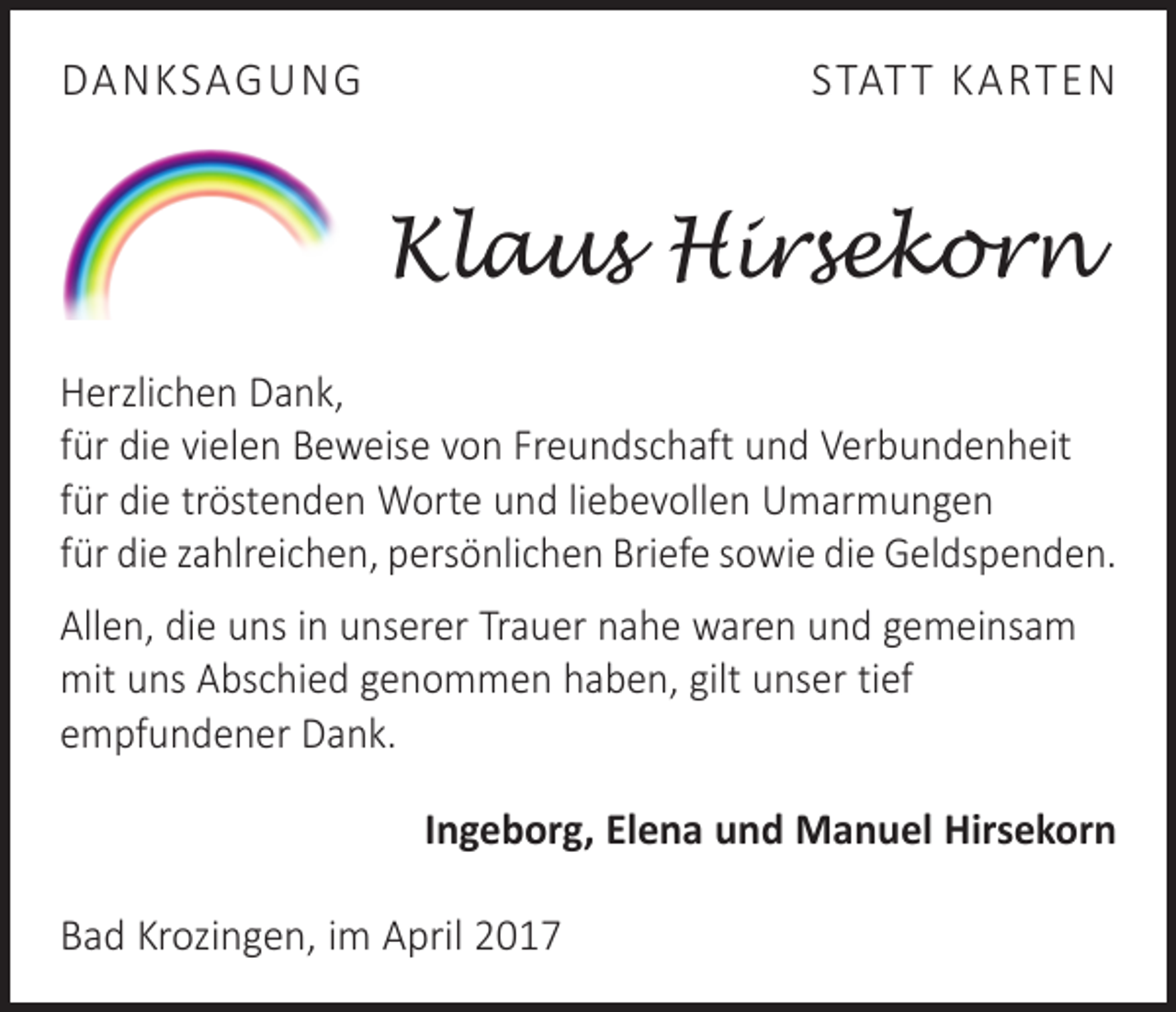<p>DANKSAGUNG</p><p>STAT T KARTEN</p><p>Klaus Hirsekorn<br />Herzlichen Dank,<br />für die vielen Beweise von Freundschaft und Verbundenheit<br />für die tröstenden Worte und liebevollen Umarmungen<br />für die zahlreichen, persönlichen Briefe sowie die Geldspenden.<br />Allen, die uns in unserer Trauer nahe waren und gemeinsam<br />mit uns Abschied genommen haben, gilt unser tief<br />­empfundener Dank.<br />Ingeborg, Elena und Manuel Hirsekorn<br />Bad Krozingen, im April 2017</p>