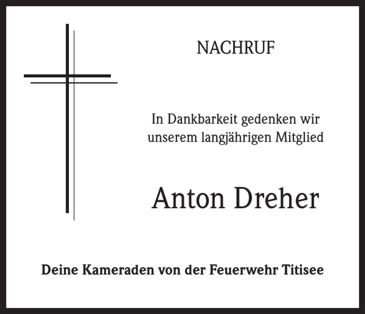 <p>NACHRUF</p><p>In Dankbarkeit gedenken wir<br />unserem langjährigen Mitglied</p><p>Anton Dreher<br />Deine Kameraden von der Feuerwehr Titisee</p>
