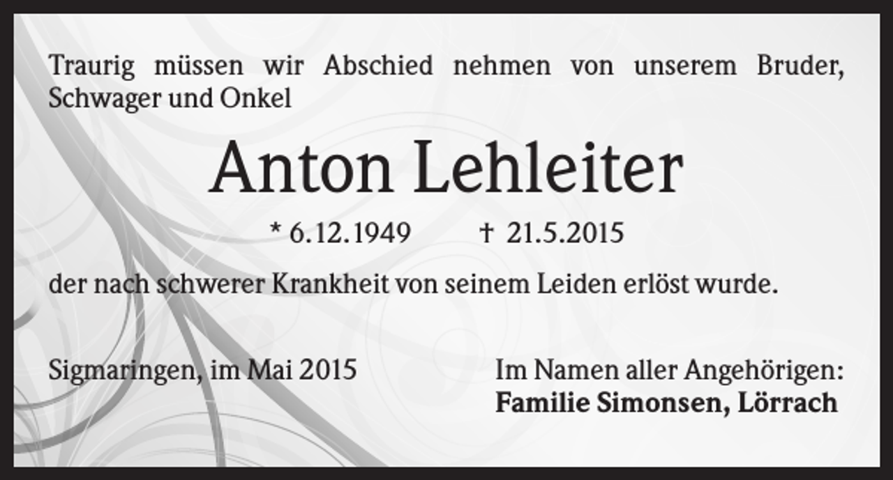 <p>Traurig müssen wir Abschied nehmen von unserem Bruder,<br />Schwager und Onkel</p><p>Anton Lehleiter<br />* 6.12.1949</p><p>† 21.5.2015</p><p>der nach schwerer Krankheit von seinem Leiden erlöst wurde.<br />Sigmaringen, im Mai 2015</p><p>Im Namen aller Angehörigen:<br />Familie Simonsen, Lörrach</p>