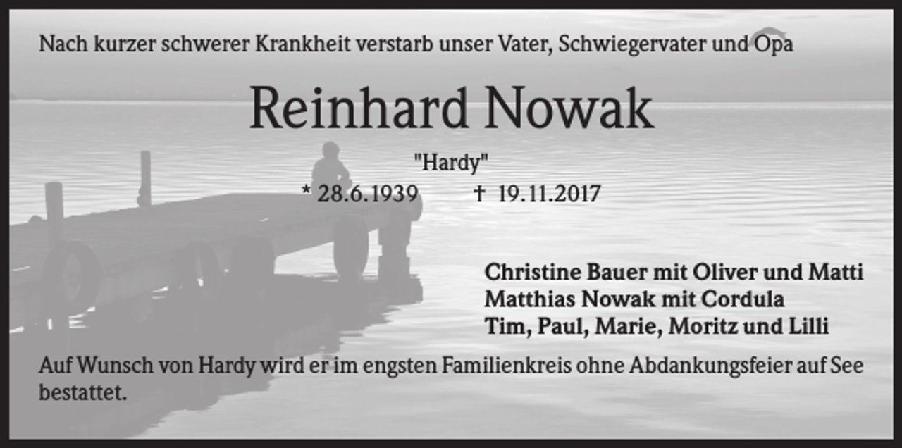 <p>Nach kurzer schwerer Krankheit verstarb unser Vater, Schwiegervater und Opa</p><p>Reinhard Nowak<br />"Hardy"<br />* 28.6.1939<br />† 19.11.2017<br />Christine Bauer mit Oliver und Matti<br />Matthias Nowak mit Cordula<br />Tim, Paul, Marie, Moritz und Lilli<br />Auf Wunsch von Hardy wird er im engsten Familienkreis ohne Abdankungsfeier auf See<br />bestattet.</p>