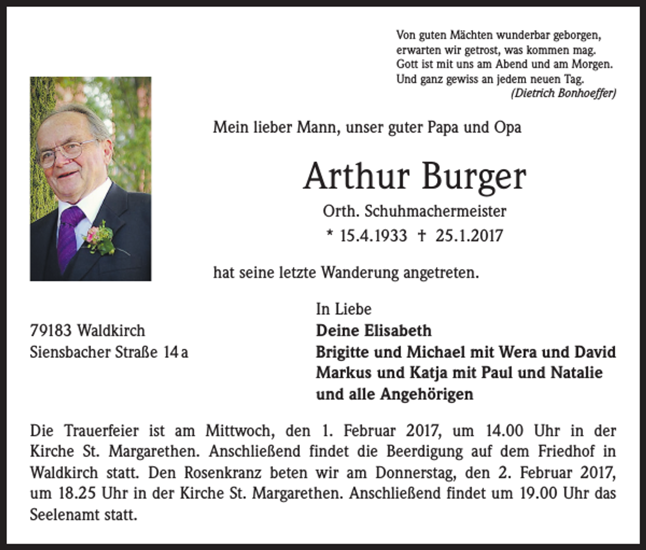 <p>Von guten Mächten wunderbar geborgen,<br />erwarten wir getrost, was kommen mag.<br />Gott ist mit uns am Abend und am Morgen.<br />Und ganz gewiss an jedem neuen Tag.</p><p>(Dietrich Bonhoeffer)</p><p>Mein lieber Mann, unser guter Papa und Opa</p><p>Arthur Burger<br />Orth. Schuhmachermeister<br />* 15.4.1933 † 25.1.2017<br />hat seine letzte Wanderung angetreten.</p><p>In Liebe<br />79183 Waldkirch<br />Deine Elisabeth<br />Siensbacher Straße 14 a Brigitte und Michael mit Wera und David<br />Markus und Katja mit Paul und Natalie<br />und alle Angehörigen<br />Die Trauerfeier ist am Mittwoch, den 1. Februar 2017, um 14.00 Uhr in der<br />Kirche St. Margarethen. Anschließend findet die Beerdigung auf dem Friedhof in<br />­Waldkirch statt. Den Rosenkranz beten wir am Donnerstag, den 2. Februar 2017,<br />um 18.25 Uhr in der Kirche St. Margarethen. Anschließend findet um 19.00 Uhr das<br />Seelenamt statt.</p>