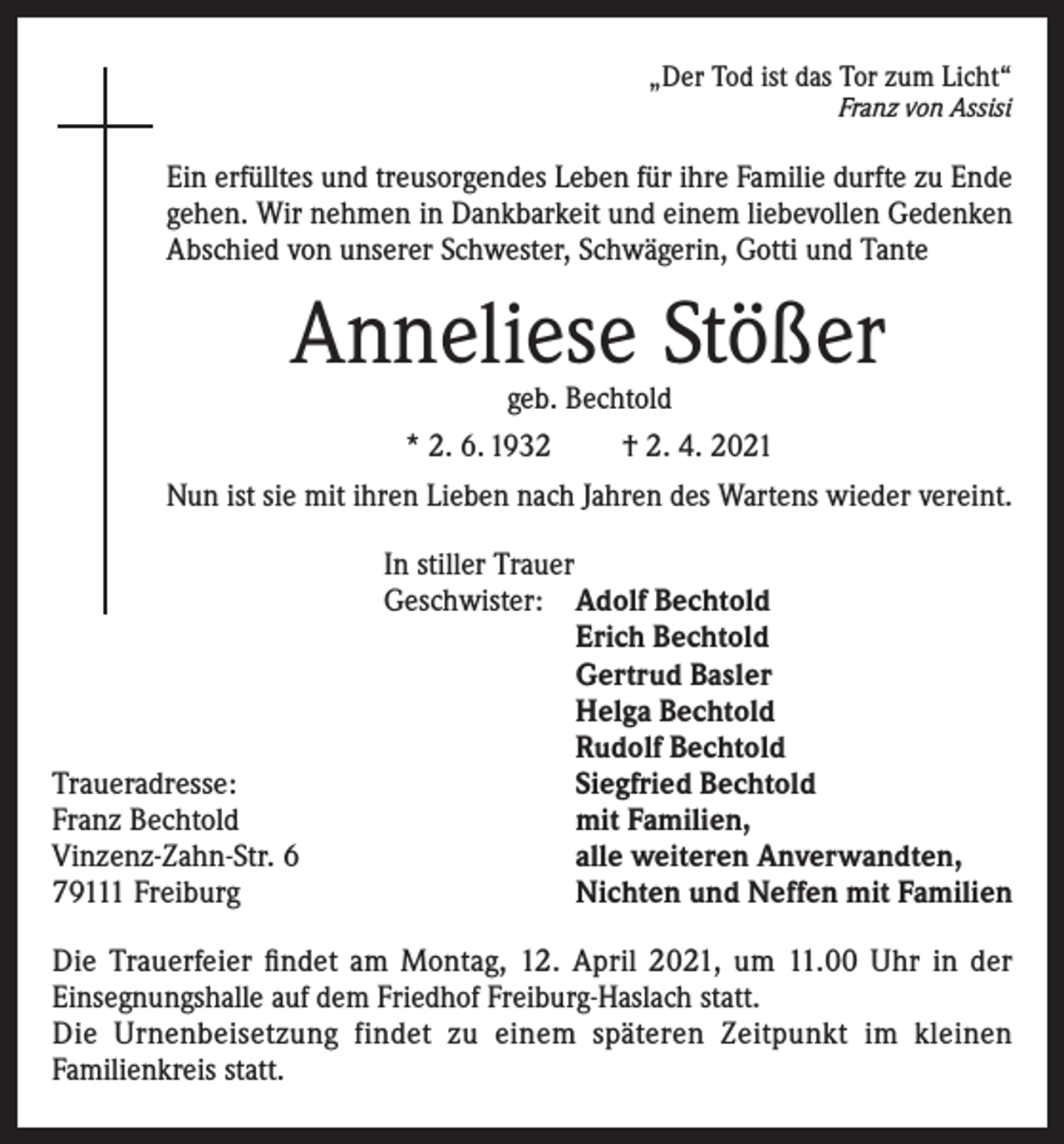 <p>„Der Tod ist das Tor zum Licht“<br />Franz von Assisi</p><p>Ein erfülltes und treusorgendes Leben für ihre Familie durfte zu Ende<br />gehen. Wir nehmen in Dankbarkeit und einem liebevollen Gedenken<br />Abschied von unserer Schwester, Schwägerin, Gotti und Tante</p><p>Anneliese Stößer<br />geb. Bechtold<br />* 2. 6. 1932<br />† 2. 4. 2021</p><p>Nun ist sie mit ihren Lieben nach Jahren des Wartens wieder vereint.</p><p>Traueradresse:<br />Franz Bechtold<br />Vinzenz-Zahn-Str. 6<br />79111 Freiburg</p><p>In stiller Trauer<br />Geschwister: Adolf Bechtold<br />Erich Bechtold<br />Gertrud Basler<br />Helga Bechtold<br />Rudolf Bechtold<br />Siegfried Bechtold<br />mit Familien,<br />alle weiteren Anverwandten,<br />Nichten und Neffen mit Familien</p><p>Die Trauerfeier findet am Montag, 12. April 2021, um 11.00 Uhr in der<br />Einsegnungshalle auf dem Friedhof Freiburg-Haslach statt.<br />Die Urnenbeisetzung findet zu einem späteren Zeitpunkt im kleinen<br />Familienkreis statt.</p>