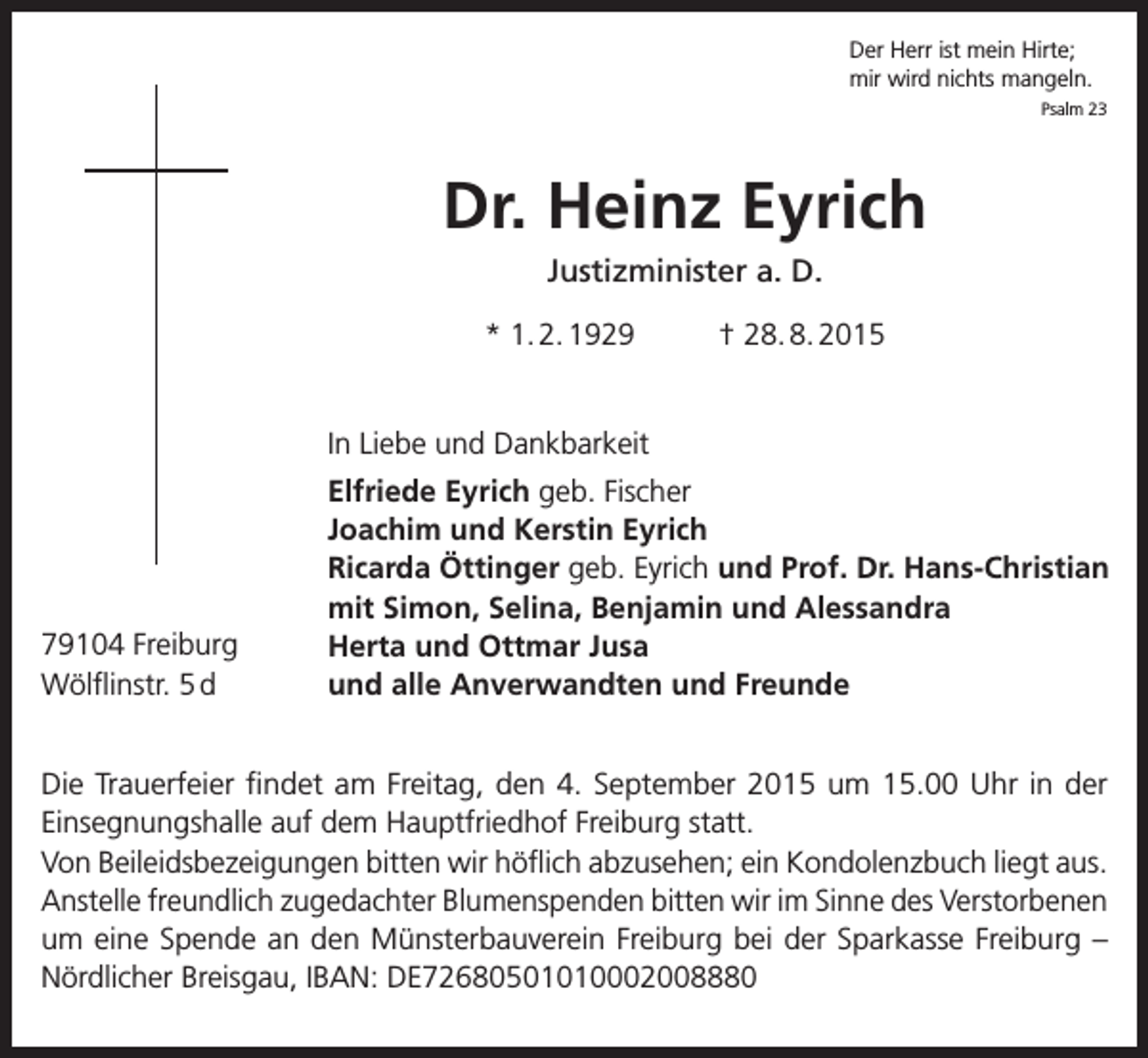 <p>Der Herr ist mein Hirte;<br />mir wird nichts mangeln.</p><p>Psalm 23</p><p>Dr. Heinz Eyrich<br />Justizminister a. D.<br />* 1. 2. 1929</p><p>† 28. 8. 2015</p><p>In Liebe und Dankbarkeit</p><p>79104 Freiburg<br />Wölflinstr. 5 d</p><p>Elfriede Eyrich geb. Fischer<br />Joachim und Kerstin Eyrich<br />Ricarda Öttinger geb. Eyrich und Prof. Dr. Hans-Christian<br />mit Simon, Selina, Benjamin und Alessandra<br />Herta und Ottmar Jusa<br />und alle Anverwandten und Freunde</p><p>Die Trauerfeier findet am Freitag, den 4. September 2015 um 15.00 Uhr in der<br />­Einsegnungshalle auf dem Hauptfriedhof Freiburg statt.<br />Von Beileidsbezeigungen bitten wir höflich abzusehen; ein Kondolenzbuch liegt aus.<br />Anstelle freundlich zugedachter Blumenspenden bitten wir im Sinne des Verstorbenen<br />um eine Spende an den Münsterbauverein Freiburg bei der Sparkasse Freiburg –<br />Nördlicher Breisgau, IBAN: DE72680501010002008880</p>