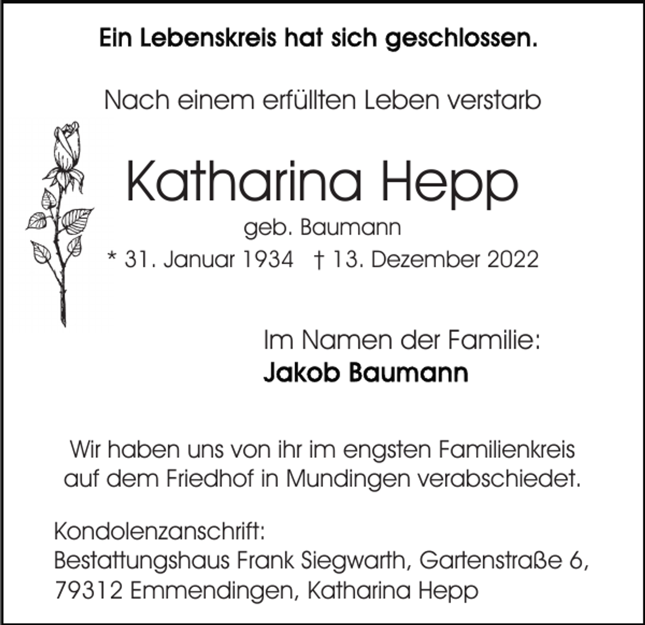<p>Nach einem erfüllten Leben verstarb</p><p>Katharina Hepp</p><p>geb. Baumann<br />* 31. Januar 1934 † 13. Dezember 2022</p><p>Im Namen der Familie:</p><p>Wir haben uns von ihr im engsten Familienkreis<br />auf dem Friedhof in Mundingen verabschiedet.<br />Kondolenzanschrift:<br />Bestattungshaus Frank Siegwarth, Gartenstraße 6,<br />79312 Emmendingen, Katharina Hepp</p>