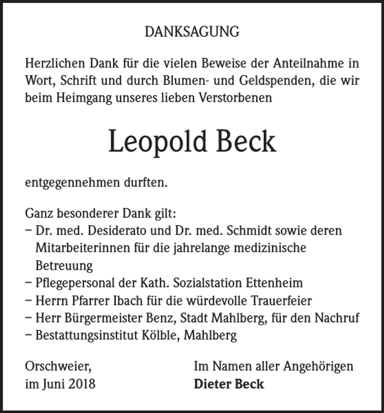 <p>DANKSAGUNG<br />Herzlichen Dank für die vielen Beweise der Anteilnahme in<br />Wort, Schrift und durch Blumen- und Geldspenden, die wir<br />beim Heimgang unseres lieben Verstorbenen</p><p>Leopold Beck<br />entgegennehmen durften.<br />Ganz besonderer Dank gilt:<br />– Dr. med. Desiderato und Dr. med. Schmidt sowie deren<br />Mitarbeiterinnen für die jahrelange medizinische<br />Betreuung<br />– Pflegepersonal der Kath. Sozialstation Ettenheim<br />– Herrn Pfarrer Ibach für die würdevolle Trauerfeier<br />– Herr Bürgermeister Benz, Stadt Mahlberg, für den Nachruf<br />– Bestattungsinstitut Kölble, Mahlberg<br />Orschweier,<br />im Juni 2018</p><p>Im Namen aller Angehörigen<br />Dieter Beck</p>