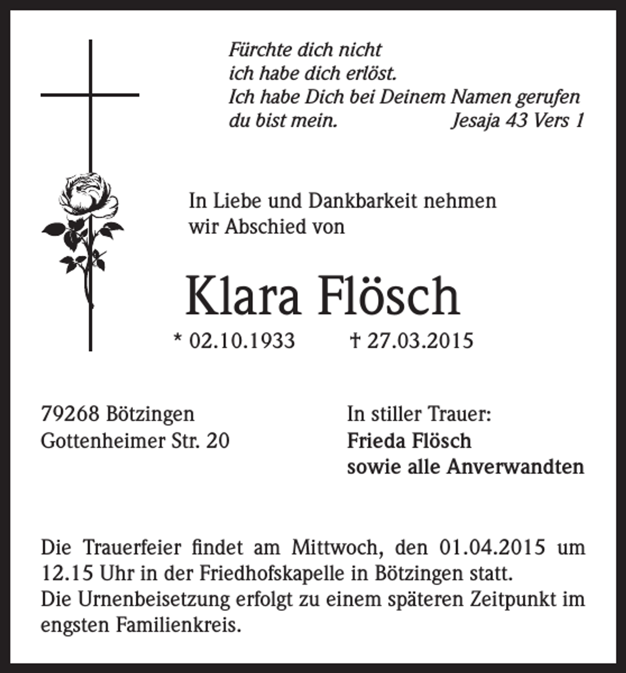 <p>Fürchte dich nicht<br />ich habe dich erlöst.<br />Ich habe Dich bei Deinem Namen gerufen<br />du bist mein.<br />Jesaja 43 Vers 1</p><p>In Liebe und Dankbarkeit nehmen<br />wir Abschied von</p><p>Klara Flösch</p><p>* 02.10.1933<br />79268 Bötzingen<br />Gottenheimer Str. 20</p><p>† 27.03.2015</p><p>In stiller Trauer:<br />Frieda Flösch<br />sowie alle Anverwandten</p><p>Die Trauerfeier findet am Mittwoch, den 01.04.2015 um<br />12.15 Uhr in der Friedhofskapelle in Bötzingen statt.<br />Die Urnenbeisetzung erfolgt zu einem späteren Zeitpunkt im<br />engsten Familienkreis.</p>