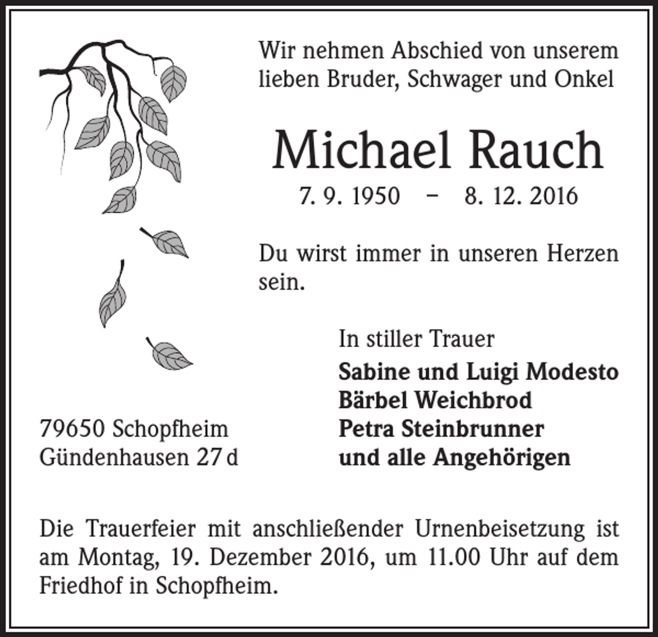 <p>Wir nehmen Abschied von unserem<br />lieben Bruder, Schwager und Onkel</p><p>Michael Rauch<br />7. 9. 1950 – 8. 12. 2016</p><p>Du wirst immer in unseren Herzen<br />sein.</p><p>79650 Schopfheim<br />Gündenhausen 27 d</p><p>In stiller Trauer<br />Sabine und Luigi Modesto<br />Bärbel Weichbrod<br />Petra Steinbrunner<br />und alle Angehörigen</p><p>Die Trauerfeier mit anschließender Urnenbeisetzung ist<br />am Montag, 19. Dezember 2016, um 11.00 Uhr auf dem<br />Friedhof in Schopfheim.</p>