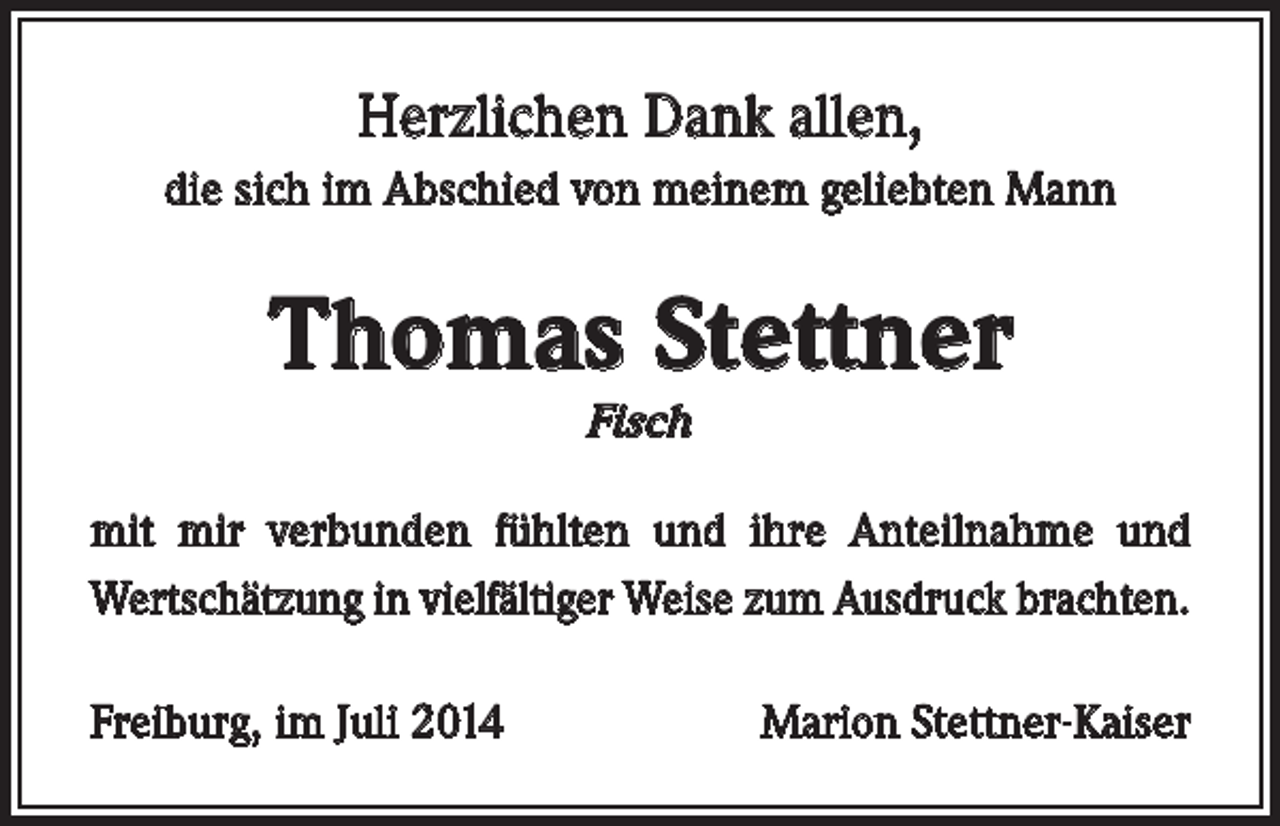 <p>Herzlichen Dank allen,<br />die sich im Abschied von meinem geliebten Mann</p><p>Thomas Stettner<br />Fisch</p><p>mit mir verbunden fühlten und ihre Anteilnahme und<br />Wertschätzung in vielfältiger Weise zum Ausdruck brachten.<br />Freiburg, im Juli 2014</p><p>Marion Stettner-Kaiser</p>