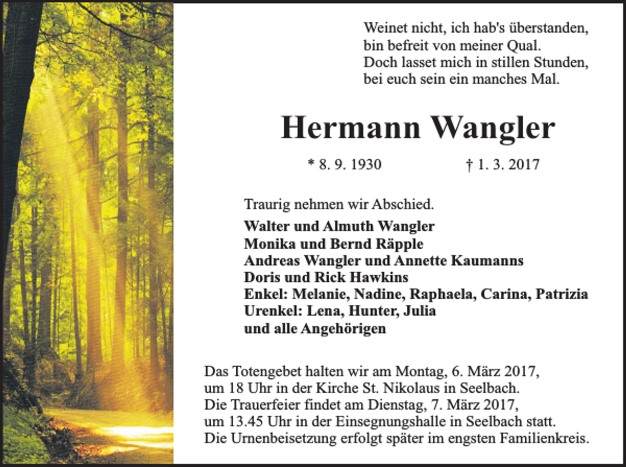 <p>Weinet nicht, ich hab's überstanden,<br />bin befreit von meiner Qual.<br />Doch lasset mich in stillen Stunden,<br />bei euch sein ein manches Mal.</p><p>Hermann Wangler<br />* 8. 9. 1930</p><p>† 1. 3. 2017</p><p>Traurig nehmen wir Abschied.<br />Walter und Almuth Wangler<br />Monika und Bernd Räpple<br />Andreas Wangler und Annette Kaumanns<br />Doris und Rick Hawkins<br />Enkel: Melanie, Nadine, Raphaela, Carina, Patrizia<br />Urenkel: Lena, Hunter, Julia<br />und alle Angehörigen<br />Das Totengebet halten wir am Montag, 6. März 2017,<br />um 18 Uhr in der Kirche St. Nikolaus in Seelbach.<br />Die Trauerfeier findet am Dienstag, 7. März 2017,<br />um 13.45 Uhr in der Einsegnungshalle in Seelbach statt.<br />Die Urnenbeisetzung erfolgt später im engsten Familienkreis.</p>
