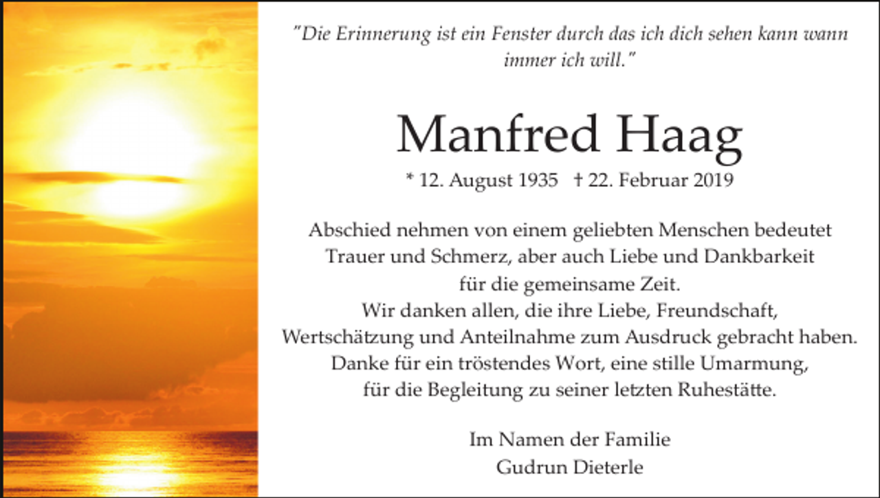 <p>"Die Erinnerung ist ein Fenster durch das ich dich sehen kann wann<br />immer ich will."</p><p>Manfred Haag<br />* 12. August 1935 † 22. Februar 2019<br />Abschied nehmen von einem geliebten Menschen bedeutet<br />Trauer und Schmerz, aber auch Liebe und Dankbarkeit<br />für die gemeinsame Zeit.<br />Wir danken allen, die ihre Liebe, Freundschaft,<br />Wertschä�ung und Anteilnahme zum Ausdruck gebracht haben.<br />Danke für ein tröstendes Wort, eine stille Umarmung,<br />für die Begleitung zu seiner le�ten Ruhestä�e.<br />Im Namen der Familie<br />Gudrun Dieterle</p>