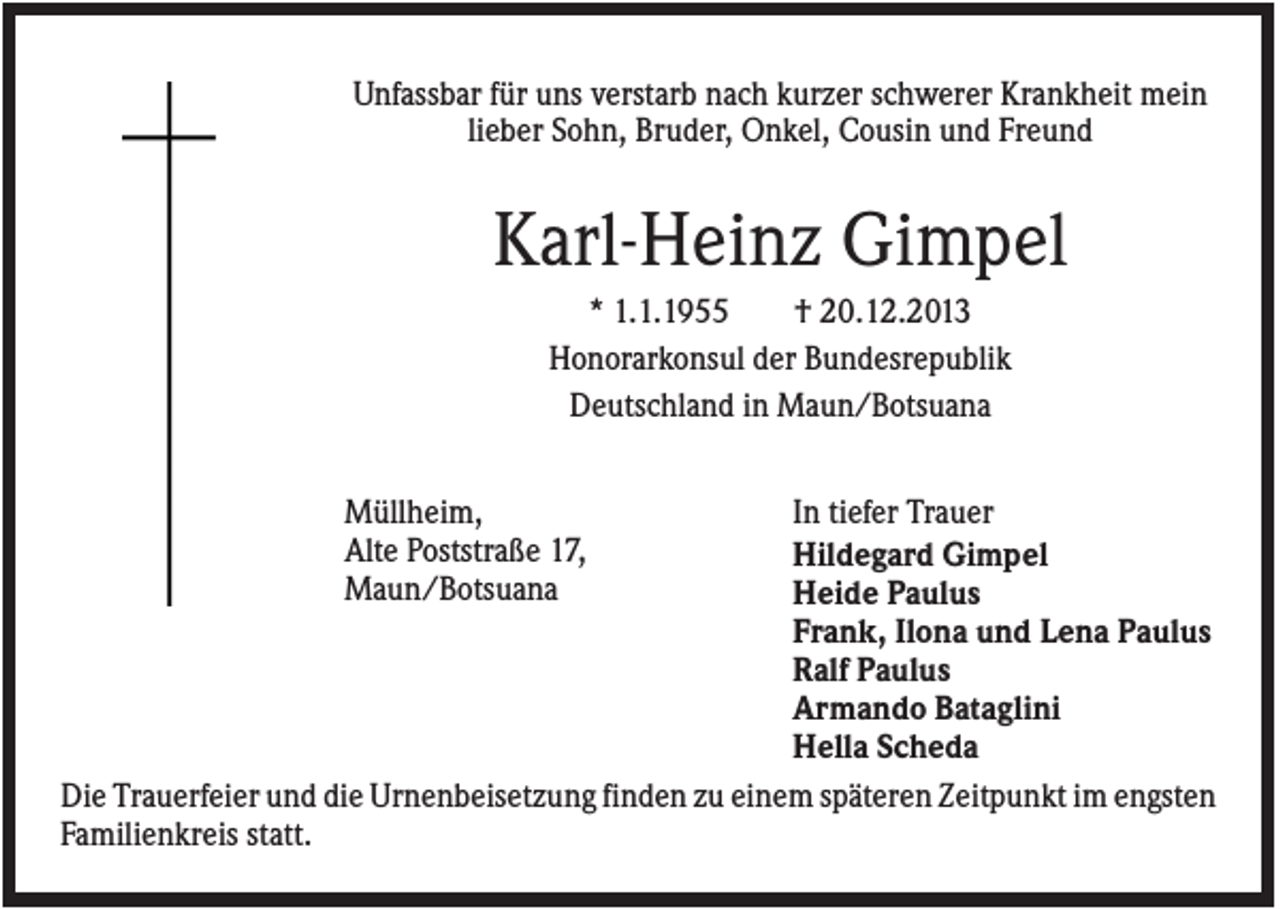 <p>Unfassbar für uns verstarb nach kurzer schwerer Krankheit mein<br />lieber Sohn, Bruder, Onkel, Cousin und Freund</p><p>Karl-Heinz Gimpel<br />* 1.1.1955<br />† 20.12.2013<br />Honorarkonsul der Bundesrepublik<br />Deutschland in Maun/Botsuana<br />Müllheim,<br />Alte Poststraße 17,<br />Maun/Botsuana</p><p>In tiefer Trauer<br />Hildegard Gimpel<br />Heide Paulus<br />Frank, Ilona und Lena Paulus<br />Ralf Paulus<br />Armando Bataglini<br />Hella Scheda<br />Die Trauerfeier und die Urnenbeisetzung finden zu einem späteren Zeitpunkt im engsten<br />Familienkreis statt.</p>