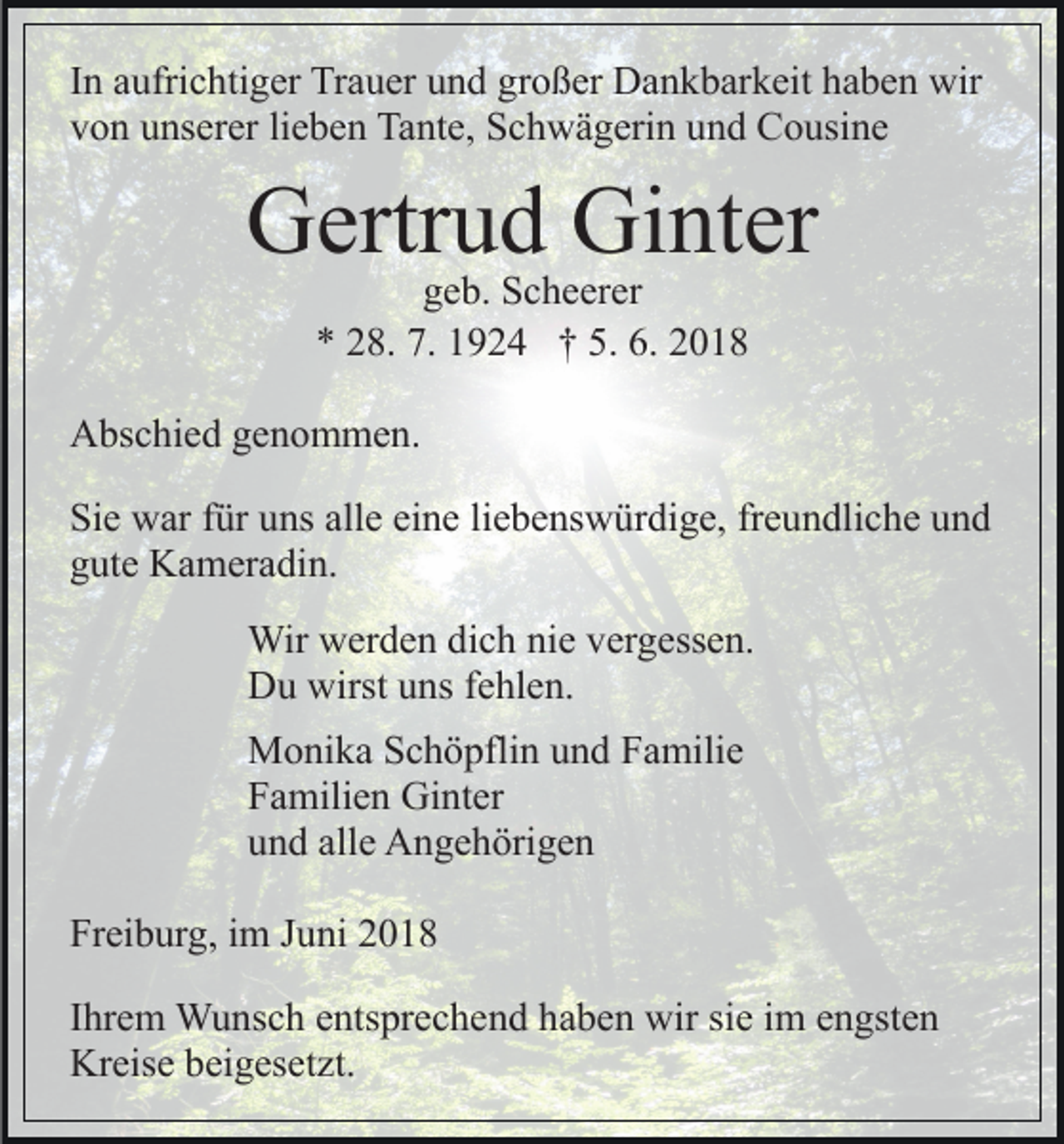 <p>IInn aufrichtiger<br />a ufri c hti g er Trauer<br />Tr a u er und<br />u n d großer<br />gr o ß er Dankbarkeit<br />D a n k b ar k eit haben<br />h a b en wir<br />wir<br />vvon<br />o n uunserer<br />ns er er lilieben<br />e b e n Tante,<br />Ta nt e, Schwägerin<br />S c h w ä g eri n und<br />u n d Cousine<br />C o usi n e</p><p>GGertrud<br />ertr u d Gi<br />Ginter<br />nt er<br />ggeb.<br />e b. Scheerer<br />S c h e er er<br />** 228.<br />8. 7.<br />7. 11924<br />9 2 4 †† 5.<br />5. 6.<br />6. 22</p><p>AAbschied<br />bs c hi e d ggenommen.<br />e n o m m e n.<br />Si<br />e war<br />w ar ffür<br />ür uuns<br />ns all<br />e eieine<br />n e lliebenswürdige,<br />i e b e ns w ür di g e, freundliche<br />fr e u n dli c he und<br />und<br />Sie<br />alle<br />g ut e Kameradin.<br />K a m er a di n.<br />gute<br />Wir wwerden<br />Wir<br />er d e n didich<br />c h ninie<br />e v er<br />vergessen.<br />g ess e n.<br />DDu<br />u wirst<br />wirstuuns<br />ns f fehlen.<br />e hl e n.<br />M o ni k a S Schöpflin<br />Monika<br />c h ö pfli n u und<br />n d F Familie<br />a mili e<br />FFamilien<br />a mili e n Ginter<br />Gi nt er<br />uund<br />n d all<br />alle<br />e Angehörigen<br />A n g e h öri g e n<br />Freiburg,<br />Fr<br />ei b ur g, iim<br />m JJuni<br />u ni 22<br />IIhrem<br />hr e m Wunsch<br />W u ns c h entsprechend<br />e nts pr e c h en d hhaben<br />a b e n wir<br />wir sisie<br />e iim<br />m eengsten<br />n gst e n<br />Kreise<br />Kr eis e bbeigesetzt.<br />ei g es et zt.</p>