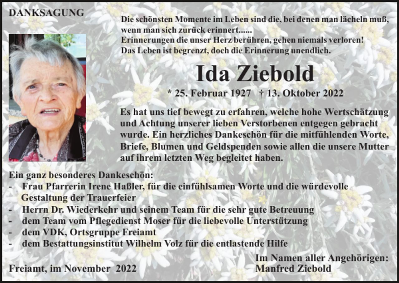 <p>DANKSAGUNG</p><p>Die schönsten Momente im Leben sind die, bei denen man lächeln muß,<br />wenn man sich zurück erinnert......<br />Erinnerungen die unser Herz berühren, gehen niemals verloren!<br />Das Leben ist begrenzt, doch die Erinnerung unendlich.</p><p>Ida Ziebold<br />* 25. Februar 1927 † 13. Oktober 2022<br />Es hat uns tief bewegt zu erfahren, welche hohe Wertschätzung<br />und Achtung unserer lieben Verstorbenen entgegen gebracht<br />wurde. Ein herzliches Dankeschön für die mitfühlenden Worte,<br />Briefe, Blumen und Geldspenden sowie allen die unsere Mutter<br />auf ihrem letzten Weg begleitet haben.<br />Ein ganz besonderes Dankeschön:<br />- Frau Pfarrerin Irene Haßler, für die einfühlsamen Worte und die würdevolle<br />Gestaltung der Trauerfeier<br />- Herrn Dr. Wiederkehr und seinem Team für die sehr gute Betreuung<br />- dem Team vom Pflegedienst Moser für die liebevolle Unterstützung<br />- dem VDK, Ortsgruppe Freiamt<br />- dem Bestattungsinstitut Wilhelm Volz für die entlastende Hilfe<br />Im Namen aller Angehörigen:<br />Manfred Ziebold<br />Freiamt, im November 2022</p>