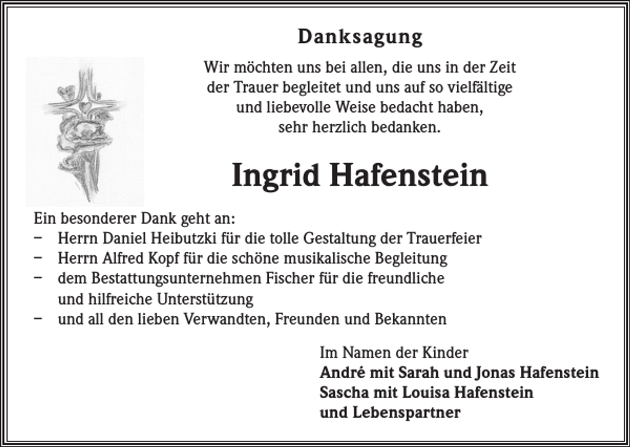 <p>Danksagung<br />Wir möchten uns bei allen, die uns in der Zeit<br />der Trauer begleitet und uns auf so vielfältige<br />und liebevolle Weise bedacht haben,<br />sehr herzlich bedanken.</p><p>Ingrid Hafenstein<br />Ein besonderer Dank geht an:<br />– Herrn Daniel Heibutzki für die tolle Gestaltung der Trauerfeier<br />– Herrn Alfred Kopf für die schöne musikalische Begleitung<br />– dem Bestattungsunternehmen Fischer für die freundliche<br />und hilfreiche ­Unterstützung<br />– und all den lieben Verwandten, Freunden und Bekannten<br />Im Namen der Kinder<br />André mit Sarah und Jonas Hafenstein<br />Sascha mit Louisa Hafenstein<br />und Lebenspartner</p>