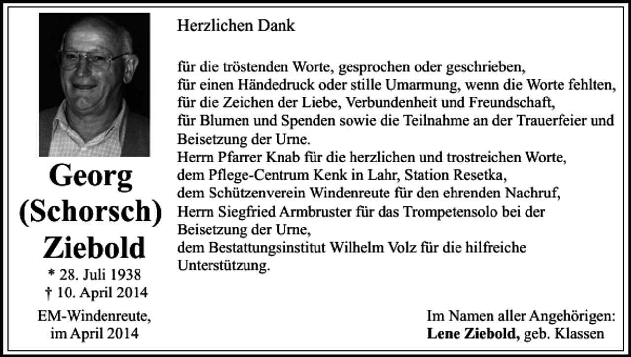 <p>Herzlichen Dank</p><p>Georg<br />(Schorsch)<br />Ziebold<br />* 28. Juli 1938<br />† 10. April 2014<br />EM-Windenreute,<br />im April 2014</p><p>für die tröstenden Worte, gesprochen oder geschrieben,<br />für einen Händedruck oder stille Umarmung, wenn die Worte fehlten,<br />für die Zeichen der Liebe, Verbundenheit und Freundschaft,<br />für Blumen und Spenden sowie die Teilnahme an der Trauerfeier und<br />Beisetzung der Urne.<br />Herrn Pfarrer Knab für die herzlichen und trostreichen Worte,<br />dem Pflege-Centrum Kenk in Lahr, Station Resetka,<br />dem Schützenverein Windenreute für den ehrenden Nachruf,<br />Herrn Siegfried Armbruster für das Trompetensolo bei der<br />Beisetzung der Urne,<br />dem Bestattungsinstitut Wilhelm Volz für die hilfreiche<br />Unterstützung.<br />Im Namen aller Angehörigen:<br />Lene Ziebold, geb. Klassen</p>