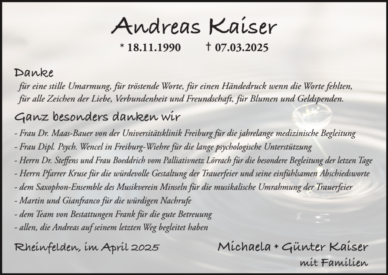 <p>Andreas Kaiser<br />* 18.11.1990</p><p>† 07.03.2025</p><p>Danke</p><p>für eine stille Umarmung, für tröstende Worte, für einen Händedruck wenn die Worte fehlten,<br />für alle Zeichen der Liebe, Verbundenheit und Freundschaft, für Blumen und Geldspenden.</p><p>Ganz besonders danken wir</p><p>- Frau Dr. Maas-Bauer von der Universitätsklinik Freiburg für die jahrelange medizinische Begleitung<br />- Frau Dipl. Psych. Wencel in Freiburg-Wiehre für die lange psychologische Unterstützung<br />- Herrn Dr. Steffens und Frau Boeddrich vom Palliativnetz Lörrach für die besondere Begleitung der letzen Tage<br />- Herrn Pfarrer Kruse für die würdevolle Gestaltung der Trauerfeier und seine einfühlsamen Abschiedsworte<br />- dem Saxophon-Ensemble des Musikverein Minseln für die musikalische Umrahmung der Trauerfeier<br />- Martin und Gianfranco für die würdigen Nachrufe<br />- dem Team von Bestattungen Frank für die gute Betreuung<br />- allen, die Andreas auf seinem letzten Weg begleitet haben</p><p>Rheinfelden, im April 2025</p><p>Michaela + Günter Kaiser</p><p>mit Familien</p>
