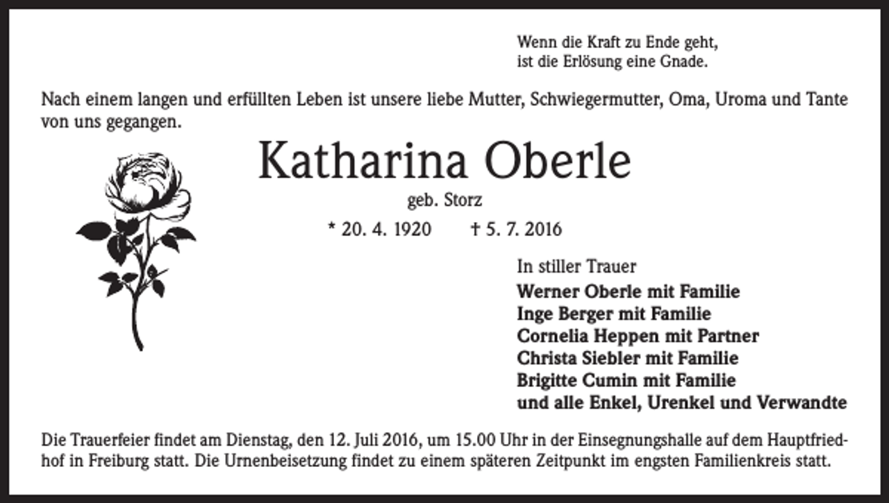 <p>Wenn die Kraft zu Ende geht,<br />ist die Erlösung eine Gnade.</p><p>Nach einem langen und erfüllten Leben ist unsere liebe Mutter, Schwiegermutter, Oma, Uroma und Tante<br />von uns gegangen.</p><p>Katharina Oberle<br />geb. Storz<br />* 20. 4. 1920 † 5. 7. 2016</p><p>In stiller Trauer<br />Werner Oberle mit Familie<br />Inge Berger mit Familie<br />Cornelia Heppen mit Partner<br />Christa Siebler mit Familie<br />Brigitte Cumin mit Familie<br />und alle Enkel, Urenkel und Verwandte<br />Die Trauerfeier findet am Dienstag, den 12. Juli 2016, um 15.00 Uhr in der Einsegnungshalle auf dem Hauptfriedhof in Freiburg statt. Die Urnenbeisetzung findet zu einem späteren Zeitpunkt im engsten Familienkreis statt.</p>